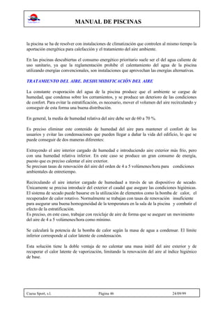 MANUAL DE PISCINAS
Cuesa Sport, s.l. Página 46 24/09/99
la piscina se ha de resolver con instalaciones de climatización que controlen al mismo tiempo la
aportación energética para calefacción y el tratamiento del aire ambiente.
En las piscinas descubiertas el consumo energético prioritario suele ser el del agua caliente de
uso sanitario, ya que la reglamentación prohibe el calentamiento del agua de la piscina
utilizando energías convencionales, son instalaciones que aprovechan las energías alternativas.
TRATAMIENTO DEL AIRE. DESHUMIDIFICACIÓN DEL AIRE
La constante evaporación del agua de la piscina produce que el ambiente se cargue de
humedad, que condensa sobre los cerramientos, y se produce un deterioro de las condiciones
de confort. Para evitar la estratificación, es necesario, mover el volumen del aire recirculando y
conseguir de esta forma una buena distribución.
En general, la media de humedad relativa del aire debe ser de 60 a 70 %.
Es preciso eliminar este contenido de humedad del aire para mantener el confort de los
usuarios y evitar las condensaciones que pueden llegar a dañar la vida del edificio, lo que se
puede conseguir de dos maneras diferentes:
Extrayendo el aire interior cargado de humedad e introduciendo aire exterior más frío, pero
con una humedad relativa inferior. En este caso se produce un gran consumo de energía,
puesto que es preciso calentar el aire exterior.
Se precisan tasas de renovación del aire del orden de 4 a 5 volúmenes/hora para condiciones
ambientales de entretiempo.
Recirculando el aire interior cargado de humedaad a través de un dispositivo de secado.
Únicamente se precisa introducir del exterior el caudal que asegure las condiciones higiénicas.
El sistema de secado puede basarse en la utilización de elementos como la bomba de calor, el
recuperador de calor rotativo. Normalmente se trabajan con tasas de renovación insuficiente
para asegurar una buena homogeneidad de la temperatura en la sala de la piscina y combatir el
efecto de la estratificación.
Es preciso, en este caso, trabajar con reciclaje de aire de forma que se asegure un movimiento
del aire de 4 a 5 volúmenes/hora como mínimo.
Se calculará la potencia de la bomba de calor según la masa de agua a condensar. El límite
inferior corresponde al calor latente de condensación.
Esta solución tiene la doble ventaja de no calentar una masa inútil del aire exterior y de
recuperar el calor latente de vaporización, limitando la renovación del aire al índice higiénico
de base.
 
