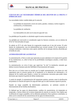 MANUAL DE PISCINAS
Cuesa Sport, s.l. Página 47 24/09/99
CÁLCULO DE LAS NECESIDADES TÉRMICAS DEL RECINTO DE LA PISCINA Y
OTROS LOCALES
Las necesidades totales vendrán dadas por la suma de:
Las pérdidas de transmisión a través de suelos, paredes, ventanas y techos (según la
construcción y el aislamiento).
Las pérdidas de ventilación.
Los intercambios de calor con la masa de agua del vaso.
Las pérdidas por las paredes se calcularán según la norma mencionada.
Las pérdidas por renovación se considerarán según los factores existentes, con un mínimo de
30 m3
/m2
hora del plano de agua.
Se admite un 20 % de calor latente de evaporación tomado por el aire del recinto. El calor
latente de condensación, caso de deshumidificar por circuito cerrado. El de evaporación se
reintegra totalmente e interviene como aporte calorífico de la eneregía eléctrica absorbida por
la bomba de calor.
AUTOMATIZACIÓN DE LAS PISCINAS
La automatización, si bien es cierto que representa un paso adenlante en la mejora de la gestión
de las instalaciones, es, sobre la base de las posibilidades tecnológicas actuales, a todas luces
insuficientes.
La automatización, no evita el tener, que supervisar “in situ” la instalación, teniendo que
dedicar recursos humanos para dar fiabilidad al funcionamiento del equipo.
Pero éste no es el único tema no resuelto por la simple automatización, otro factor de vital
importancia para la correcta gestión de la instalación es la obtención de información y el
disponer de los medios para tratarla y extraer las conclusiones necesarias para poder tomar
decisiones que mejoren la gestión de dichas instalaciones.
A modo de ejemplo, la automatización del tratamiento químico, permite variar la dosificación
del producto en función del aporte de carga del baño que en cada momento soporta la piscina.
Fijando un rango aceptable de determinados parámetros, un autómata controla el
funcionamiento de las bombas dosificadores.
Es habitual que las aguas de abastecimiento, cambien de características, de temporada en
temporada, e incluso dentro de la misma temporada de estación en estación. Esto implica que
la definición de rangos aceptables, de los diferentes parámetros físico-químicos controlados, se
altere con la variación de las características de las aguas de abastecimiento.
 