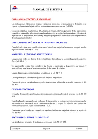 MANUAL DE PISCINAS
Cuesa Sport, s.l. Página 48 24/09/99
INSTALACIÓN ELÉCTRICA Y ALUMBRADO
Las instalaciones eléctricas en piscinas y anexos a las mismas se atenderán a lo dispuesto en el
vigente reglamento de baja tensión e instrucciones complementarias. (MI BT).
Según se especifica en el artículo 24 del referido reglamento “sin perjuicio de las atribuciones
específicas concedidas a los titulados del grado superior y medio, las instalaciones eléctricas de
baja tensión se proyectarán, realizarán y dirigirán por personas o entidades que tengan el título
de instalador autorizado”.
INSTALACIONES ELÉCTRICAS EN DEPENDENCIAS ANEXAS
Cuando los locales sean considerados como húmedos o mojados las normas a seguir son las
especificaciones en la MI BT 027.
ACOMETIDA Y LÍNEAS DE ALIMENTACIÓN
La acometida podrá ser directa de la red pública o derivada de la acometida general para otros
fines (MI BT 011).
Se recomienda colocar los contadores de fuerza y alumbrado y dispositivos de mando y
protección en local seco a 5m como mínimo de los vasos de piscina.
La caja de protección se instalará de acuerdo con la MI BT 012.
Líneas para fuerza y alumbrado podrán ser aéreas o empotradas.
En caso de que su trazado discurra por locales mojados o húmedos se tendrá en cuenta la MI
BT 027.
CUADROS ELÉCTRICOS
El cuadro de maniobra con los dispositivos de protección se colocará de acuerdo con la MI BT
016.
Cuando el cuadro vaya colocado en la sala de depuración, se instalará un interruptor omnipolar
automático con sistema de corte electromagnético en el origen del circuito para protección
contra cortocircuitos, según indica la MI BT 020.
En caso de que el cuadro sea colocado en local de clasificación mojado o húmedo se seguirá la
MI BT 027.
RECEPTORES A MOTOR Y APARELLAJE
Las condiciones generales de instalación se recogen en la MI BT 034.
 