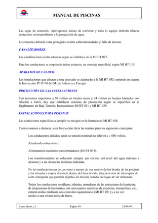 MANUAL DE PISCINAS
Cuesa Sport, s.l. Página 49 24/09/99
Las cajas de conexión, interruptores, tomas de corriente y todo el equipo deberán ofrecer
protección correspondiente a la proyección de agua.
Los motores deberán estar protegidos contra sobreintensidades y falta de tensión.
CANALIZADORES
Las canalizaciones serán estancas según se establece en la MI BT 027.
Para los conductores se emplearán tubos estancos, en montaje superficial según MI BT 019.
APARATOS DE CALDEO
Las instalaciones que afectan a este apartado se adaptarán a la MI BT 033, teniendo en cuenta
la Instrucción IT IC 04 del M. de Industria y Energía.
PROTECCIÓN DE LAS INSTALACIONES
Con tensiones superiores a 50 voltios en locales secos y 24 voltios en locales húmedos con
relación a tierra, hay que establecer sistemas de protección según se especifica en el
Reglamento de Baja Tensión, Instrucciones MI BT 021 y MI BT 039.
INSTALACIONES PARA PISCINAS
Las condiciones específicas a cumplir se recogen en la Instrucción MI BT 028.
Como resumen a destacar, esta Instrucción dicta las normas para los siguientes conceptos:
Los conductores aislados serán se tensión nominal no inferior a 1.000 voltios.
Alumbrado subacuático.
Alimentación mediante transformadores (MI BT 035).
Los transformadores se colocarán siempre por encima del nivel del agua máximo a
alcanzar y a las distancias mínimas indicadas.
No se instalarán tomas de corriente a menos de tres metros de los bordes de las piscinas
y las situadas a mayor distancia dentro del área de ésta, irán provistas de interruptor de
corte omnipolar que permita dejarlas sin tensión cuando no hayan de ser utilizadas.
Todos los conductores metálicos, tuberías, armaduras de las estructuras de la piscina,
de alojamiento de luminarias, así como partes metálicas de escaleras, trampolines, etc.,
estaránunidas mediante una conexión equipotencial (MI BT 021) y a su vez
unidos a una misma toma de tierra.
 