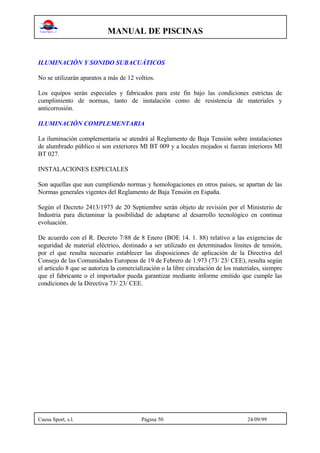 MANUAL DE PISCINAS
Cuesa Sport, s.l. Página 50 24/09/99
ILUMINACIÓN Y SONIDO SUBACUÁTICOS
No se utilizarán aparatos a más de 12 voltios.
Los equipos serán especiales y fabricados para este fin bajo las condiciones estrictas de
cumplimiento de normas, tanto de instalación como de resistencia de materiales y
anticorrosión.
ILUMINACIÓN COMPLEMENTARIA
La iluminación complementaria se atendrá al Reglamento de Baja Tensión sobre instalaciones
de alumbrado público si son exteriores MI BT 009 y a locales mojados si fueran interiores MI
BT 027.
INSTALACIONES ESPECIALES
Son aquellas que aun cumpliendo normas y homologaciones en otros países, se apartan de las
Normas generales vigentes del Reglamento de Baja Tensión en España.
Según el Decreto 2413/1973 de 20 Septiembre serán objeto de revisión por el Ministerio de
Industria para dictaminar la posibilidad de adaptarse al desarrollo tecnológico en continua
evoluación.
De acuerdo con el R. Decreto 7/88 de 8 Enero (BOE 14. 1. 88) relativo a las exigencias de
seguridad de material eléctrico, destinado a ser utilizado en determinados límites de tensión,
por el que resulta necesario establecer las disposiciones de aplicación de la Directiva del
Consejo de las Comunidades Europeas de 19 de Febrero de 1.973 (73/ 23/ CEE), resulta según
el articulo 8 que se autoriza la comercialización o la libre circulación de los materiales, siempre
que el fabricante o el importador pueda garantizar mediante informe emitido que cumple las
condiciones de la Directiva 73/ 23/ CEE.
 