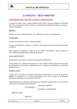 MANUAL DE PISCINAS
Cuesa Sport, s.l. Página 51 24/09/99
LA PISCINA - TRATAMIENTO
TRATAMIENTO DEL AGUA DE LA PISCINA - DESINFECCIÓN
Un agua con aspecto claro y limpio también puede contener bacterias patógenas; la filtración
más eficaz no eliminará todos los riesgos. La desinfección permanente del agua es necesaria y
tiene dos finalidades:
Higiénica
Destruir los virus, bacterias, parásitos, etc. y eliminar los riesgos de contaminación.
De seguridad
Impedir el crecimiento de algas y mantenerla limpia.
El agua sin desinfectante, aunque no se utilice, se deteriora pronto por la proliferación de algas
y bacterias.
Para asegurar la salubridad, el agua ha de ser también desinfectante, porque elimina los
microorganismos patógenos que vayan produciendose.
REGLAMENTACIÓN
El agua de los vasos deberá ser filtrada, desinfectada y desinfectante.
Los productos no se echarán directamente a los vasos. Deberá también disponerse de sistemas
de dosificación que funcionen conjuntamente con el sistema de recirculación y permitan la
disolución total.
DOSIFICACIÓN
El agua de los vasos debe ser filtrada, desinfectada y desinfectante. En el caso de las piscinas
públicas los productos no se echarán directamente a los vasos, excepto en tratamientos
específicos siempre que se realice fuera del horario.
Deberá disponerse de sistemas de dosificación que funcionen conjuntamente con el sistema de
recirculación y permitan la disolución total.
- CONTROL MANUAL
- AUTOMÁTICA
- CONTROL AUTOMÁTICO
DOSIFICACIÓN
- MANUAL
 