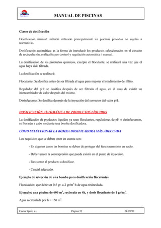 MANUAL DE PISCINAS
Cuesa Sport, s.l. Página 52 24/09/99
Clases de dosificación
Dosificación manual: método utilizado principalmente en piscinas privadas no sujetas a
normativas.
Dosificación automática: es la forma de introducir los productos seleccionados en el circuito
de recirculación, realizable por control y regulación automática / manual.
La dosificación de los productos químicos, excepto el floculante, se realizará una vez que el
agua haya sido filtrada.
La dosificación se realizará:
Floculante: Se dosifica antes de ser filtrada el agua para mejorar el rendimiento del filtro.
Regulador del pH: se dosifica después de ser filtrada el agua, en el caso de existir un
intercambiador de calor después del mismo.
Desinfectante: Se dosifica después de la inyección del corrector del valor pH.
DOSIFICACIÓN AUTOMÁTICA DE PRODUCTOS LÍQUIDOS
La dosificación de productos líquidos ya sean floculantes, reguladores de pH o desinfectantes,
se llevarán a cabo mediante una bomba dosificadora.
COMO SELECCIONAR LA BOMBA DOSIFICADORA MÁS ADECUADA
Los requisitos que se deben tener en cuenta son:
- En algunos casos las bombas se deben de proteger del funcionamiento en vacío.
- Debe vencer la contrapresión que pueda existir en el punto de inyección.
- Resistente al producto a dosificar.
- Caudal adecuado.
Ejemplo de selección de una bomba para dosificación floculantes
Floculación: que debe ser 0,5 gr. a 2 gr/m3
/h de agua recirculada.
Ejemplo: una piscina de 600 m3
, recircula en 4h, y dosis floculante de 1 gr/m3
.
Agua recirculada por h = 150 m3
.
 