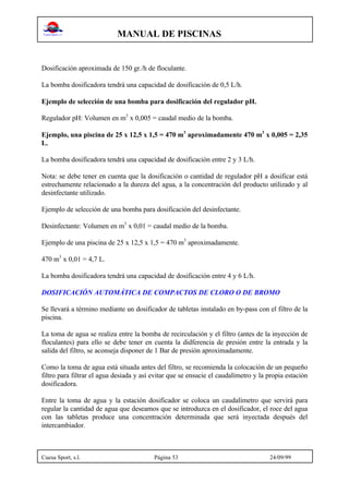 MANUAL DE PISCINAS
Cuesa Sport, s.l. Página 53 24/09/99
Dosificación aproximada de 150 gr./h de floculante.
La bomba dosificadora tendrá una capacidad de dosificación de 0,5 L/h.
Ejemplo de selección de una bomba para dosificación del regulador pH.
Regulador pH: Volumen en m3
x 0,005 = caudal medio de la bomba.
Ejemplo, una piscina de 25 x 12,5 x 1,5 = 470 m3
aproximadamente 470 m3
x 0,005 = 2,35
L.
La bomba dosificadora tendrá una capacidad de dosificación entre 2 y 3 L/h.
Nota: se debe tener en cuenta que la dosificación o cantidad de regulador pH a dosificar está
estrechamente relacionado a la dureza del agua, a la concentración del producto utilizado y al
desinfectante utilizado.
Ejemplo de selección de una bomba para dosificación del desinfectante.
Desinfectante: Volumen en m3
x 0,01 = caudal medio de la bomba.
Ejemplo de una piscina de 25 x 12,5 x 1,5 = 470 m3
aproximadamente.
470 m3
x 0,01 = 4,7 L.
La bomba dosificadora tendrá una capacidad de dosificación entre 4 y 6 L/h.
DOSIFICACIÓN AUTOMÁTICA DE COMPACTOS DE CLORO O DE BROMO
Se llevará a término mediante un dosificador de tabletas instalado en by-pass con el filtro de la
piscina.
La toma de agua se realiza entre la bomba de recirculación y el filtro (antes de la inyección de
floculantes) para ello se debe tener en cuenta la didferencia de presión entre la entrada y la
salida del filtro, se aconseja disponer de 1 Bar de presión aproximadamente.
Como la toma de agua está situada antes del filtro, se recomienda la colocación de un pequeño
filtro para filtrar el agua desiada y así evitar que se ensucie el caudalímetro y la propia estación
dosificadora.
Entre la toma de agua y la estación dosificador se coloca un caudalímetro que servirá para
regular la cantidad de agua que deseamos que se introduzca en el dosificador, el roce del agua
con las tabletas produce una concentración determinada que será inyectada después del
intercambiador.
 
