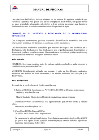 MANUAL DE PISCINAS
Cuesa Sport, s.l. Página 54 24/09/99
Las estaciones dosificadoras deberán disponer de un sistema de seguridad dotado de una
válvula de seguridad, para que en caso de una sobrepresión en el interior, ésta pueda desviar
los gases acumulados al desagüe o al exterior, y de un sistema que asegure que durante su
funcionamiento o no, la dosificadora se encuentre siempre llena de agua.
CONTROL DE LA MEDICIÓN Y REGULACIÓN DE LA DOSIFICADORA
AUTOMÁTICA
Con lo expuesto anteriormente que hace referencia a la dosificación automática, ésta ha de
estar siempre controlada por personas, o equipos de control automáticos.
Las dosificaciones automáticas controladas por personas dan lugar a una oscilación en la
dosificación, (alta dosificación o baja dosificación) esto se produce porque desconocemos la
demanda de producto en cada momento. El resultado es un derroche de productos químicos y
una desinfección inadecuada en algunos momentos del día.
Valor deseado
CONTROL: Sirve para coordinar todos los valores medidos,regulando en cada momento la
cantidad de cada producto a dosificar.
MEDICIÓN: Procedimiento utilizado para conocer el valor de los diferentes parámetros
necesarios para realizar un buen tratamiento y las medidas habituales del valor pH y del
desinfectante.
Nivel desinfectante
La medición se puede obtener de dos formas diferentes:
1. Potencial REDOX: Se entiende por POTENCIAL REDOX la diferencia entre materia
oxidante y materia reductora.
Materia Oxidante: Medio disponible para la oxidación de materia orgánica.
Materia Reductora: Se compone de toda aquella materia que debemos oxidar y eliminar
(cloro
combinado,materia orgánica, etc.)
2. Cloro libre (HOCl) - Bromo (HOBr)
Se mide a través de una célula amperimétrica.
Se recomienda la utilización del sistema de medición amperimétrica de cloro libre (HOCl)
ya que es más rápido, eficaz, y preciso sobretodo porque estamos midiendo aquello que
realmente nos interesa; el cloro libre.
 