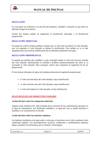 MANUAL DE PISCINAS
Cuesa Sport, s.l. Página 55 24/09/99
REGULACIÓN
En este punto nos referimos a la elección del producto, cantidad y momento en que debe ser
aplicado al agua de la piscina.
Existen dos formas simples de regulación, la dosificación todo/nada, y la dosificación
proporcional.
REGULACIÓN TODO/NADA
El equipo de control reclama producto siempre que el valor real sea inferior al valor deseado,
una vez superado el valor deseado se detiene la dosificación. Este métido no es el más
apropiado para una correcta estabilización de los diferentes parámetros del agua.
REGULACIÓN PROPORCIONAL
Es aquella que dosifica más cantidad y a más velocidad cuando el valor real está muy retirado
del valor deseado, disminuyendo la cantidad a dosificar proporcionalmente tal como se va
acercando al valor deseado. Para conseguir valores más constantes la regulación ha de ser
proporcional.
El movimiento del punto de apoyo de la palanca determina la regulación proporcional.
• A valor real más bajos del valor deseado, mayor dosificación.
• A valor real más cerca del valor deseado, menor dosificación.
• A valor real superior al valor deseado, no hay dosificación.
REACCIONES DE LOS PRODUCTOS CLORADOS
Acción del cloro sobre los compuestos minerales
Algunos iones metálicos (Fe, Mn) resultado de la corrosión de las canalizaciones presentes en
el agua de alimentación, son fácilmente oxidables y el agua del vaso se puede decolorar o
enturbiar si su concentración es elevada.
Acción del cloro sobre las materias orgánicas
Los bañistas introducen en el agua sudor y orina que, al mezclarse con el cloro, producen cloro
combinado orgánico. Las descomposiones sucesivas, oxidaciones y combinaciones químicas
llegan a producir la tricloramina, que es irritante y lacrimógena.
 