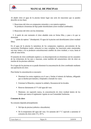 MANUAL DE PISCINAS
Cuesa Sport, s.l. Página 56 24/09/99
Al añadir cloro al agua de la piscina tienen lugar una serie de reacciones que se pueden
describir en tres fases:
1. Reacciones del cloro en compuestos minerales y con materia orgánica.
Se producen cloraminas de bajo poder desinfectante (cloro residual combinado).
2. Reacciones del cloro con las cloraminas.
3. A partir de este momento el cloro añadido resta en forma libre, y pasa a lo que se
denomina
“ punto de ruptura “ (breakpoint). El agua de la piscina será desinfectante (cloro residual
libre).
En el agua de la piscina la naturaleza de los compuestos orgánicos, provenientes de las
secreciones fisiológicas (sudor, orina,etc) es muy compleja, las reacciones antes enumeradas
son muy lentas y no se producen concentraciones estables de cloro residual, a veces, hasta al
cabo de unas horas.
El aumento de cloro combinado orgánico y su descomposición en cloraminas son los causantes
de las irritaciones de los ojos y mucosas, como también del característico olor de cloro en
muchas de las piscinas cubiertas.
En el agua de las piscinas no se puede disminuir la concentración de cloro combinado mediante
una aportación de cloro.
Para limitar la concentración es necesario:
• Disminuir los restos orgánicos en el vaso y limitar el número de bañistas, obligando
que se duchen previamente y limpiando a menudo los vasos.
• Extremar la filtración y mejorar la calidad y frecuencia de los lavados.
• Renovar diariamente el 5 % del agua del vaso.
• Mantener, sin superarlo nunca, la concentración de cloro residual dentro de los
límites que marca el reglamento vigente en esa Comunidad Autónoma.
Consumo de cloro
Su consumo depende principalmente:
• Del tipo de piscina (cubierta o descubierta).
• De la temperatura del agua del vaso. Un aumento del 1º C equivale a aumentar el
consumo de cloro entre 15 y 20 %.
 