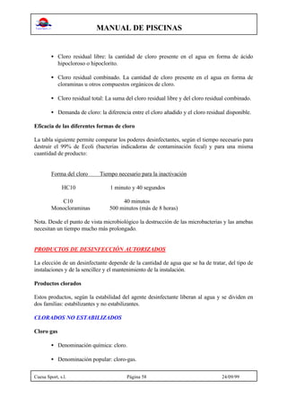 MANUAL DE PISCINAS
Cuesa Sport, s.l. Página 58 24/09/99
• Cloro residual libre: la cantidad de cloro presente en el agua en forma de ácido
hipocloroso o hipoclorito.
• Cloro residual combinado. La cantidad de cloro presente en el agua en forma de
cloraminas u otros compuestos orgánicos de cloro.
• Cloro residual total: La suma del cloro residual libre y del cloro residual combinado.
• Demanda de cloro: la diferencia entre el cloro añadido y el cloro residual disponible.
Eficacia de las diferentes formas de cloro
La tabla siguiente permite comparar los poderes desinfectantes, según el tiempo necesario para
destruir el 99% de Ecoli (bacterias indicadoras de contaminación fecal) y para una misma
caantidad de producto:
Forma del cloro Tiempo necesario para la inactivación
HC10 1 minuto y 40 segundos
C10 40 minutos
Monocloraminas 500 minutos (más de 8 horas)
Nota. Desde el punto de vista microbiológico la destrucción de las microbacterias y las amebas
necesitan un tiempo mucho más prolongado.
PRODUCTOS DE DESINFECCIÓN AUTORIZADOS
La elección de un desinfectante depende de la cantidad de agua que se ha de tratar, del tipo de
instalaciones y de la sencillez y el mantenimiento de la instalación.
Productos clorados
Estos productos, según la estabilidad del agente desinfectante liberan al agua y se dividen en
dos familias: estabilizantes y no estabilizantes.
CLORADOS NO ESTABILIZADOS
Cloro gas
• Denominación química: cloro.
• Denominación popular: cloro-gas.
 