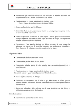 MANUAL DE PISCINAS
Cuesa Sport, s.l. Página 59 24/09/99
• Presentación: gas amarillo verdoso de olor sofocante e irritante. Se vende en
recipientes metálicos a presión, en forma de cloro líquido.
• Funcionamiento: en el agua reacciona de la siguiente forma:
Cloro + Agua = ácido hipocloroso + ácido clorhídrico.
• Su uso regular disminuye el ph del agua.
• Estabilidad: Tanto en el gas como en el líquido es de una gran pureza y muy inerte.
Se mantiene estable almacenado.
• Forma de aplicación: se almacena en forma líquida a presión, pero su dosificación se
hace por depresión con el fin de evitar fugas. Se diluye en el agua y se inyecta en
solución acuosa a la salida de los filtros.
• Precauciones: Para poderlo dosificar se deberá disponer de una instalación
adecuada, con las normas de seguridad prescritas por fabricantes e instaladores.
Debe disponerse de máscara y amoníaco para detectar las fugas.
Hipoclorito sódico
• Denominación química: hipoclorito sódico.
• Denominación popular: Lejía o cloro líquido.
• Presentación: solución acuosa de color amarillo suave, con olor clásico de lejía y
tacto jabonoso.
• Funcionamiento: en el agua reacciona de la siguiente forma:
Hipoclorito sódico + agua = ácido hipocloroso + hidróxido sódico.
• Su uso regular aumenta el ph del agua.
• Estabilidad: se descompone con el calor, lo que debe tenerse en cuenta, ya que
entonces aumenta el consumo. No debe almacenarse más de un mes para evitar que
pierda riqueza.
• Forma de aplicación: debe aplicarse en el agua procedente de los filtros, y
obligatoriamente con bomba dosificadora.
Hipoclorito cálcico
• Denominación química: hipoclorito cálcico.
 