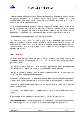 MANUAL DE PISCINAS
Cuesa Sport, s.l. Página 6 24/09/99
Con relación a las piscinas públicas las dimensiones dependerán del aforo, del número máximo
de usuarios potenciales de la misma, aunque nunca puedan coincidir todos ellos
simultáneamente en el baño. Puede considerarse al respecto un coeficiente de 0,3 entre el
aforo y el máximo de bañistas simultáneos.
En las normativas vigentes regulan el aforo de las piscinas. Nuestro criterio es que en las
piscinas descubiertas será de 3 personas por cada 2 m2
y en las cubiertas será de una persona
por m2
. Por otra parte, los usos de la instalación (deportivos, recreo) condicionan las
dimensiones y volumen del vaso. Para usos deportivos se necesitan piscinas de 25 ó 50 m.
Deberá exponerse en lugar visible el aforo máximo de usuarios.
Debe tenerse en cuenta cuando se realice un proyecto subvencionado que previamente a la
redación del proyecto habrá de elegirse la clase de piscina al aire libre con relación a las
necesidades que existan en el “Area de influencia” de dicha instalación deportiva-recreativa.
Dichas necesidades serán de tipo : deporte escolar ; deporte federativo ; y deporte recreativo
para toda la población.
PROFUNDIDADES
En primer lugar hay que indicar que para la practica de la natación no es necesario una
excesiva profundidad, bastará situarla entre 1 y 1,5 mts., pero esto dependerá del tipo de fondo
que tenga la piscina.
Para piscinas de fondo uniforme, es decir, constante la profundidad media aconsejable está
situada entre 1,50 y 1,60 mts con lo cual en todo momento se puede “hacer pie”.
Otro tipo de fondo es el llamado “fondo de rampa” que se inicia en el 0,5 m hasta llegar a los
1,80 ó 2 mts. Enla zona de máxima profundidad.
El llamado “fondo de cuchara” es parecido al anterior pero con mayor ángulo de inclinación,
existiendo en la mitad de su recorrido un escalón que hace decaer súbitamente la profundidad.
En el caso de las piscinas privadas la solución más aceptada es la de contar con un fondo en
rampa ó plano inclinado.
En referencia a las piscinas Públicas, debemos tener en cuenta lo que establece la normativa
vigente.
A continuación presentamos unas recomendaciones en función al tipo de piscinas:
Piscinas de chapoteo:La profundidad máxima del vaso será de 30cm.y la pendiente superficial
del fondo no superará el 6 % en ninguna de las lineas rectas que puedan apoyarse en el.
 