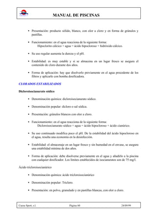 MANUAL DE PISCINAS
Cuesa Sport, s.l. Página 60 24/09/99
• Presentación: producto sólido, blanco, con olor a cloro y en forma de gránulos y
pastillas.
• Funcionamiento: en el agua reacciona de la siguiente forma:
Hipoclorito cálcico + agua = ácido hipocloroso + hidróxido cálcico.
• Su uso regular aumenta la dureza y el pH.
• Estabilidad: es muy estable y si se almacena en un lugar fresco se asegura el
contenido de cloro durante dos años.
• Forma de aplicación: hay que disolverlo previamente en el agua procedente de los
filtros y aplicarlo con bomba dosificadora.
CLORADOS ESTABILIZADOS
Dicloroisocianurato sódico
• Denominación química: dicloroisocianurato sódico.
• Denominación popular: dicloro o sal sódica.
• Presentación: gránulos blancos con olor a cloro.
• Funcionamiento: en el agua reacciona de la siguiente forma:
Dicloroisocianurato sódico + agua = ácido hipocloroso + ácido cianúrico.
• Su uso continuado modifica poco el pH. De la estabilidad del ácido hipocloroso en
el agua, resulta una economía en la desinfección.
• Estabilidad: el almacenaje en un lugar fresco y sin humedad en el envase, se asegura
una estabilidad mínima de dos años.
• Forma de aplicación: debe disolverse previamente en el agua y añadirlo a la piscina
con cualquier dosificador. Los límites establecidos de isocianuratos son de 75 mg/l.
Ácido tricloroisocianúrico
• Denominación química: ácido tricloroisocianúrico
• Denominación popular: Tricloro.
• Presentación: en polvo, granulado y en pastillas blancas, con olor a cloro.
 
