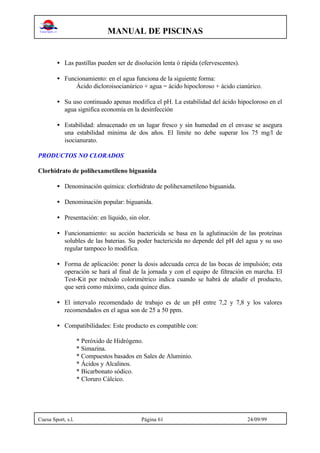 MANUAL DE PISCINAS
Cuesa Sport, s.l. Página 61 24/09/99
• Las pastillas pueden ser de disolución lenta ó rápida (efervescentes).
• Funcionamiento: en el agua funciona de la siguiente forma:
Ácido dicloroisocianúrico + agua = ácido hipocloroso + ácido cianúrico.
• Su uso continuado apenas modifica el pH. La estabilidad del ácido hipocloroso en el
agua significa economía en la desinfección
• Estabilidad: almacenado en un lugar fresco y sin humedad en el envase se asegura
una estabilidad mínima de dos años. El límite no debe superar los 75 mg/l de
isocianurato.
PRODUCTOS NO CLORADOS
Clorhidrato de polihexametileno biguanida
• Denominación química: clorhidrato de polihexametileno biguanida.
• Denominación popular: biguanida.
• Presentación: en líquido, sin olor.
• Funcionamiento: su acción bactericida se basa en la aglutinación de las proteínas
solubles de las baterias. Su poder bactericida no depende del pH del agua y su uso
regular tampoco lo modifica.
• Forma de aplicación: poner la dosis adecuada cerca de las bocas de impulsión; esta
operación se hará al final de la jornada y con el equipo de filtración en marcha. El
Test-Kit por método colorimétrico indica cuando se habrá de añadir el producto,
que será como máximo, cada quince días.
• El intervalo recomendado de trabajo es de un pH entre 7,2 y 7,8 y los valores
recomendados en el agua son de 25 a 50 ppm.
• Compatibilidades: Este producto es compatible con:
* Peróxido de Hidrógeno.
* Simazina.
* Compuestos basados en Sales de Aluminio.
* Ácidos y Alcalinos.
* Bicarbonato sódico.
* Cloruro Cálcico.
 
