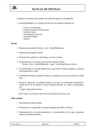 MANUAL DE PISCINAS
Cuesa Sport, s.l. Página 62 24/09/99
Cualquier otro producto de composición diferente puede ser incompatible.
• Incompatibilidades: no se puede mezclar con los productos basaados en:
* Cloro y sus derivados.
* Algunos Armonios Cuaternarios.
* Sales de Cobre.
* Secuestrantes de la Cal.
* Persulfato Sódico.
* Bromo.
Bromo
• Denominación química: Bromo - cloro - dimetilhidantoina.
• Denominación popular: bromo.
• Presentación: pastillas de color blanco, con olor a bromo.
• Funcionamiento: en el agua reacciona de la siguiente forma:
Bromo - cloro - dimetilhidantoina + agua = ácido hipobromoso cloruro.
• El desinfectante es el ácido hipobromoso, que oxida la materia orgánica y destruye
microorganismos y algas.
• Estabilidad: Permanece estable dos años si se guarda en un envase cerrado y en lugar
seco.
• Forma de aplicación: se añadirá siempre en el agua con dosificador, regulando el
caudal con el fin de obtener el bromo residual deseado, los valores recomendados
son:
1-3 ppm. expresado en bromo.
Estos valores son de fácil control con un analizador de bromo y pH.
Plata coloidal
• Denominación: plata coloidal.
• Presentación: en suspensión con agua oxigenada entre 200 y 840 mg/l.
• Funcionamiento: es un gran germicida, el cual juntamente con el agua oxigenada,
destruye la materia orgánica.
 