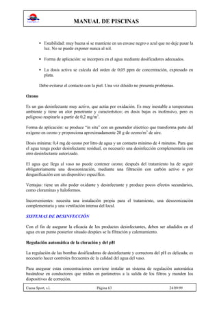MANUAL DE PISCINAS
Cuesa Sport, s.l. Página 63 24/09/99
• Estabilidad: muy buena si se mantiene en un envase negro o azul que no deje pasar la
luz. No se puede exponer nunca al sol.
• Forma de aplicación: se incorpora en el agua mediante dosificadores adecuados.
• La dosis activa se calcula del orden de 0,05 ppm de concentración, expresado en
plata.
Debe evitarse el contacto con la piel. Una vez diluido no presenta problemas.
Ozono
Es un gas desinfectante muy activo, que actúa por oxidación. Es muy inestable a temperatura
ambiente y tiene un olor penetrante y característico; en dosis bajas es inofensivo, pero es
peligroso respirarlo a partir de 0,2 mg/m3
.
Forma de aplicación: se produce “in situ” con un generador eléctrico que transforma parte del
oxígeno en ozono y proporciona aproximadamente 20 g de ozono/m3
de aire.
Dosis mínima: 0,4 mg de ozono por litro de agua y un contacto mínimo de 4 minutos. Para que
el agua tenga poder desinfectante residual, es necesario una desinfección complementaria con
otro desinfectante autorizado.
El agua que llega al vaso no puede contener ozono; después del tratamiento ha de seguir
obligatoriamente una desozonización, mediante una filtración con carbón activo o por
desgasificación con un dispositivo específico.
Ventajas: tiene un alto poder oxidante y desinfectante y produce pocos efectos secundarios,
como cloraminas y haloformos.
Inconvenientes: necesita una instalación propia para el tratamiento, una desozonización
complementaria y una ventilación intensa del local.
SISTEMAS DE DESINFECCIÓN
Con el fin de asegurar la eficacia de los productos desinfectantes, deben ser añadidos en el
agua en un punto posterior situado despúes se la filtración y calentamiento.
Regulación automática de la cloración y del pH
La regulación de las bombas dosificadoras de desinfectante y correctora del pH es delicada; es
necesario hacer controles frecuentes de la calidad del agua del vaso.
Para asegurar estas concentraciones conviene instalar un sistema de regulación automática
basándose en conductores que midan en parámetros a la salida de los filtros y manden los
dispositivos de correción.
 