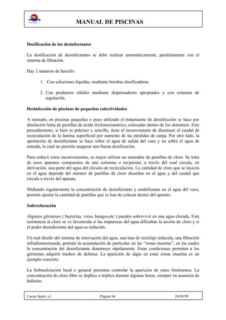 MANUAL DE PISCINAS
Cuesa Sport, s.l. Página 64 24/09/99
Dosificación de los desinfectantes
La dosificación de desinfectantes se debe realizar automáticamente, paralelamente con el
sistema de filtración.
Hay 2 maneras de hacerlo:
1. Con soluciones líquidas, mediante bombas dosificadoras.
2. Con productos sólidos mediante dispensadores apropiados y con sistemas de
regulación.
Desinfección de piscinas de pequeñas colectividades
A menudo, en piscinas pequeñas o poco utilizads el tratamiento de desinfección se hace por
disolución lenta de pastillas de ácido tricloisocianúrico, colocadas dentro de los skimmers. Este
procedimiento, si bien es práctico y sencillo, tiene el inconveniente de disminuir el caudal de
recirculación de la lámina superficial por aumento de las pérdidas de carga. Por otro lado, la
aportación de desinfectante se hace sobre el agua de salida del vaso y no sobre el agua de
entrada, lo cual no permite asegurar una buena dosificación.
Para reducir estos inconvenientes, es mejor utilizar un saturador de pastillas de cloro. Se trata
de unos aparatos compuestos de una columna o recipiente, a través del cual circula, en
derivación, una parte del agua del circuito de recirculación. La cantidad de cloro que se inyecta
en el agua depende del número de pastillas de cloro disueltas en el agua y del caudal que
circula a través del aparato.
Midiendo regularmente la concentración de desinfectante y estabilizante en el agua del vaso,
permite ajustar la cantidad de pastillas que se han de colocar dentro del aparato.
Sobrecloración
Algunos gérmenes ( bacterias, virus, hongos,etc ) pueden sobrevivir en una agua clorada. Esta
resistencia al cloro se ve favorecida si las impurezas del agua dificultan la acción de cloro y si
el poder desinfectante del agua es reducido.
Un mal diseño del sistema de renovación del agua, una tasa de reciclaje reducida, una filtración
infradimensionada, permite la acumulación de partículas en las “zonas muertas”, en las cuales
la concentración del desinfectante disminuye rápidamente. Estas condiciones permiten a los
gérmenes adquirir medios de defensa. La aparición de algas en estas zonas muertas es un
ejemplo concreto.
La Sobrecloración local o general permiten controlar la aparición de estos fenómenos. La
concentración de cloro libre se duplica o triplica durante algunas horas, siempre en ausencia de
bañistas.
 