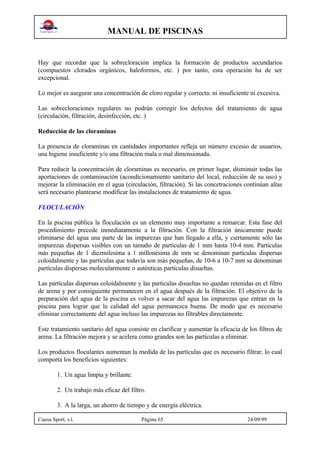 MANUAL DE PISCINAS
Cuesa Sport, s.l. Página 65 24/09/99
Hay que recordar que la sobrecloración implica la formación de productos secundarios
(compuestos clorados orgánicos, haloformos, etc. ) por tanto, esta operación ha de ser
excepcional.
Lo mejor es asegurar una concentración de cloro regular y correcta: ni insuficiente ni excesiva.
Las sobrecloraciones regulares no podrán corregir los defectos del tratamiento de agua
(circulación, filtración, desinfección, etc. )
Reducción de las cloraminas
La presencia de cloraminas en cantidades importantes refleja un número excesio de usuarios,
una higiene insuficiente y/o una filtración mala o mal dimensionada.
Para reducir la concentración de cloraminas es necesario, en primer lugar, disminuir todas las
aportaciones de contaminación (acondicionamiento sanitario del local, reducción de su uso) y
mejorar la eliminación en el agua (circulación, filtración). Si las concetraciones continúan altas
será necesario plantearse modificar las instalaciones de tratamiento de agua.
FLOCULACIÓN
En la piscina pública la floculación es un elemento muy importante a remarcar. Esta fase del
procedimiento precede inmediatamente a la filtración. Con la filtración únicamente puede
eliminarse del agua una parte de las impurezas que han llegado a ella, y ciertamente sólo las
impurezas dispersas visibles con un tamaño de partículas de 1 mm hasta 10-4 mm. Partículas
más pequeñas de 1 diezmilesima a 1 millonésima de mm se denominan partículas dispersas
coloidalmente y las partículas que todavía son más pequeñas, de 10-6 a 10-7 mm se denominan
partículas dispersas molecularmente o auténticas partículas disueltas.
Las partículas dispersas coloidalmente y las partículas disueltas no quedan retenidas en el filtro
de arena y por consiguiente permanecen en el agua después de la filtración. El objetivo de la
preparación del agua de la piscina es volver a sacar del agua las impurezas que entran en la
piscina para lograr que la calidad del agua permanezca buena. De modo que es necesario
eliminar correctamente del agua incluso las impurezas no filtrables directamente.
Este tratamiento sanitario del agua consiste en clarificar y aumentar la eficacia de los filtros de
arena. La filtración mejora y se acelera como grandes son las partículas a eliminar.
Los productos floculantes aumentan la medida de las partículas que es necesario filtrar, lo cual
comporta los beneficios siguientes:
1. Un agua limpia y brillante.
2. Un trabajo más eficaz del filtro.
3. A la larga, un ahorro de tiempo y de energía eléctrica.
 