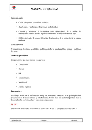 MANUAL DE PISCINAS
Cuesa Sport, s.l. Página 67 24/09/99
Sales minerales
• Calcio y magnesio: determinan la dureza.
• Bicarbonatos y carbonatos: determinan la alcalinidad.
• Cloruros y bromuros: el incremento como consecuencia de la acción del
desinfectante sobre la materia orgánica determinará el envejecimiento del agua.
• Sulfatos derivados de su uso, del sulfato de aluminio y de la oxidación de la materia
orgánica.
Gases disueltos
Principalmente el oxígeno y anhídrico carbónico, influyen en el equilibrio cálcico - carbónico
del agua.
Controles principales
Los parámetros que más interesa conocer son:
• Temperatura
• Dureza
• pH
• Mineralización
• Alcalinidad
• Materia orgánica
Temperatura
Por debajo de los 18º C se considera fría y sin problemas; sobre los 24º C puede presentar
precipitaciones de sales cálcicas y enturbamiento. Contra más alta es la temperatura más se
deasarrollan las bacterias, algas y otros microorganismos.
EL PH
Es la medida de acidez o alcalinidad; su escala varía de 0 a 14 y el ph neutro tiene valor 7.
 