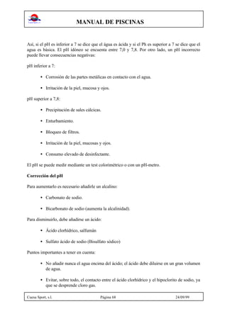 MANUAL DE PISCINAS
Cuesa Sport, s.l. Página 68 24/09/99
Así, si el pH es inferior a 7 se dice que el água es ácida y si el Ph es superior a 7 se dice que el
agua es básica. El pH idóneo se encuenta entre 7,0 y 7,8. Por otro lado, un pH incorrecto
puede llevar consecuencias negativas:
pH inferior a 7:
• Corrosión de las partes metálicas en contacto con el agua.
• Irritación de la piel, mucosa y ojos.
pH superior a 7,8:
• Precipitación de sales cálcicas.
• Enturbamiento.
• Bloqueo de filtros.
• Irritación de la piel, mucosas y ojos.
• Consumo elevado de desinfectante.
El pH se puede medir mediante un test colorimétrico o con un pH-metro.
Corrección del pH
Para aumentarlo es necesario añadirle un alcalino:
• Carbonato de sodio.
• Bicarbonato de sodio (aumenta la alcalinidad).
Para disminuirlo, debe añadirse un ácido:
• Ácido clorhídrico, salfumán
• Sulfato ácido de sodio (Bisulfato sódico)
Puntos importantes a tener en cuenta:
• No añadir nunca el agua encima del ácido; el ácido debe diluirse en un gran volumen
de agua.
• Evitar, sobre todo, el contacto entre el ácido clorhídrico y el hipoclorito de sodio, ya
que se desprende cloro gas.
 