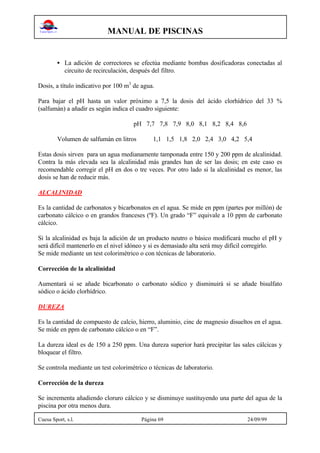 MANUAL DE PISCINAS
Cuesa Sport, s.l. Página 69 24/09/99
• La adición de correctores se efectúa mediante bombas dosificadoras conectadas al
circuito de recirculación, después del filtro.
Dosis, a título indicativo por 100 m3
de agua.
Para bajar el pH hasta un valor próximo a 7,5 la dosis del ácido clorhídrico del 33 %
(salfumán) a añadir es según indica el cuadro siguiente:
pH 7,7 7,8 7,9 8,0 8,1 8,2 8,4 8,6
Volumen de salfumán en litros 1,1 1,5 1,8 2,0 2,4 3,0 4,2 5,4
Estas dosis sirven para un agua medianamente tamponada entre 150 y 200 ppm de alcalinidad.
Contra la más elevada sea la alcalinidad más grandes han de ser las dosis; en este caso es
recomendable corregir el pH en dos o tre veces. Por otro lado si la alcalinidad es menor, las
dosis se han de reducir más.
ALCALINIDAD
Es la cantidad de carbonatos y bicarbonatos en el agua. Se mide en ppm (partes por millón) de
carbonato cálcico o en grandos franceses (ºF). Un grado “F” equivale a 10 ppm de carbonato
cálcico.
Si la alcalinidad es baja la adición de un producto neutro o básico modificará mucho el pH y
será difícil mantenerlo en el nivel idóneo y si es demasiado alta será muy difícil corregirlo.
Se mide mediante un test colorimétrico o con técnicas de laboratorio.
Corrección de la alcalinidad
Aumentará si se añade bicarbonato o carbonato sódico y disminuirá si se añade bisulfato
sódico o ácido clorhídrico.
DUREZA
Es la cantidad de compuesto de calcio, hierro, aluminio, cinc de magnesio disueltos en el agua.
Se mide en ppm de carbonato cálcico o en “F”.
La dureza ideal es de 150 a 250 ppm. Una dureza superior hará precipitar las sales cálcicas y
bloquear el filtro.
Se controla mediante un test colorimétrico o técnicas de laboratorio.
Corrección de la dureza
Se incrementa añadiendo cloruro cálcico y se disminuye sustituyendo una parte del agua de la
piscina por otra menos dura.
 