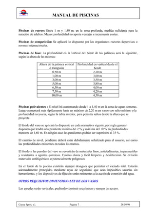 MANUAL DE PISCINAS
Cuesa Sport, s.l. Página 7 24/09/99
Piscinas de recreo: Entre 1 m y 1,40 m. en la zona profunda, medida suficiente para la
natación de adultos. Mayor profundidad no aporta ventajas e incrementa costes.
Piscinas de competición: Se aplicará lo dispuesto por los organismos rectores deportivos o
normas internacionales.
Piscinas de foso: La profundidad en la vertical del borde de las palancas será la siguiente,
según la altura de las mismas:
Altura de la palanca vertical
ó trampolin
Profundidad en vertical desde el
borde
0,50 m 2,20 m
1,00 m 3,00 m
3,00 m 3,50 m
5,00 m 3,80 m
6,50 m 4,00 m
7,50 m 4,20 m
10,00 m 4,50 m
Piscinas polivalentes : El nivel irá aumentando desde 1 a 1,40 m en la zona de aguas someras.
Luego aumentará más rápidamente hasta un máximo de 2,20 m en vasos con salto mínimo o la
profundidad necesaria, según la tabla anterior, para permitir saltos desde la altura que se
proyecte.
El fondo del vaso se aplicará lo dispuesto en cada normativa vigente, por regla general
disponen que tendrá una pendiente mínima del 2 % y máxima del 10 % en profundiades
menores de 1,60 m. En ningún caso las pendientes podrán ser superiores al 35 %.
El cambio de nivel, pendiente deberá estar debidamente señalizado para el usuario, así como
las profundidades existentes en todos los tramos.
El fondo y las paredes del vaso se revestirán de materiales lisos, antideslizantes, impermeables
y resistentes a agentes químicos. Colores claros y fácil limpieza y desinfección. Se evitarán
materiales antihigiénicos o potencialmente peligrosos
En el fondo de la piscina existirán siempre desagues que permitan el vaciado total. Estarán
adecuadamente protegidos mediante rejas de seguridad, que sean imposibles sacarlas sin
herramientas, y los dispositivos de fijación serán resistentes a la acción de conexión del agua.
OTROS REQUISITOS DIMENSIONALES DE LOS VASOS
Las paredes serán verticales, pudiendo construir escalinatas o rampas de acceso.
 