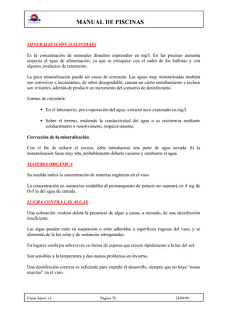 MANUAL DE PISCINAS
Cuesa Sport, s.l. Página 70 24/09/99
MINERALIZACIÓN (SALINIDAD)
Es la concentración de minerales disueltos expresados en mg/l. En las piscinas aumenta
respecto al agua de alimentación, ya que se enriquece con el sudor de los bañistas y con
algunos productos de tatamiento.
La poca mineralización puede ser causa de corrosión. Las aguas muy mineralizadas también
son corrosivas e incrustantes, de sabor desagradable, causan un cierto enturbamiento e incluso
son irritantes, además de producir un incremento del consumo de desinfectante.
Formas de calcularla:
• En el laboratorio, por evaporación del agua: extracto seco expresado en mg/l.
• Sobre el terreno, midiendo la conductividad del agua o su resistencia mediante
conductímetro o resistivímetro, respectivamente.
Corrección de la mineralización
Con el fin de reducir el exceso, debe introducirse una parte de agua nevada. Si la
mineralización fuese muy alta, probablemente debería vaciarse y cambiarse el agua.
MATERIA ORGÁNICA
Su medida indica la concentración de materias orgánicas en el vaso.
La concentración en sustancias oxidables al permanganato de potasio no superará en 4 mg de
O2/l la del agua de entrada.
LUCHA CONTRA LAS ALGAS
Una coloración verdosa delata la presencia de algas a causa, a menudo, de una desinfección
insuficiente.
Las algas pueden estar en suspensión o estar adheridas a superficies rugosas del vaso, y se
alimentan de la luz solar y de sustancias nitrogenadas.
En lugares sombríos sobreviven en forma de esporas que crecen rápidamente a la luz del sol.
Son sensibles a la temperatura y dan menos problemas en invierno.
Una desinfección correcta es suficiente para impedir el desarrollo, siempre que no haya “zonas
muertas” en el vaso.
 