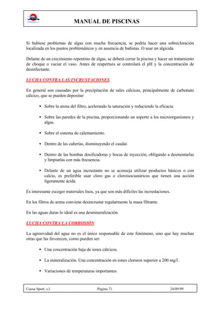 MANUAL DE PISCINAS
Cuesa Sport, s.l. Página 71 24/09/99
Si hubiese problemas de algas con mucha frecuencia, se podría hacer una sobrecloración
localizada en los puntos problemáticos y en ausencia de bañistas. O usar un algicida.
Delante de un crecimiento repentino de algas, se deberá cerrar la piscina y hacer un tratamiento
de choque o vaciar el vaso. Antes de reapertura se controlará el pH y la concentración de
desinfectante.
LUCHA CONTRA LAS INCRUSTACIONES
En general son causadas por la precipitación de sales cálcicas, principalmente de carbonato
cálcico, que se pueden depositar:
• Sobre la arena del filtro, acelerando la saturación y reduciendo la eficacia.
• Sobre las paredes de la piscina, proporcionando un soporte a los microorganismos y
algas.
• Sobre el sistema de calentamiento.
• Dentro de las cañerías, disminuyendo el caudal.
• Dentro de las bombas dosificadoras y bocas de inyección, obligando a desmontarlas
y limpiarlas con más frecuencia.
• Delante de un agua incrustante no se aconseja utilizar productos básicos o con
calcio, es preferible usar cloro gas o cloroisocianúricos que tienen una acción
ligeramente ácida.
Es interesante escoger materiales lisos, ya que son más difíciles las incrustaciones.
En los filtros de arena conviene desincrustar regularmente la masa filtrante.
En las aguas duras lo ideal es una desmineralización.
LUCHA CONTRA LA CORROSIÓN
La agresividad del agua no es el único responsable de este fenómeno, sino que hay muchas
otras que las favorecen, como pueden ser:
• Una concentración baja de iones cálcicos.
• La mineralización. Una concentración en iones cloruros superior a 200 mg/l.
• Variaciones de temperaturas importantes.
 