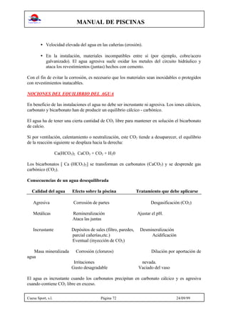 MANUAL DE PISCINAS
Cuesa Sport, s.l. Página 72 24/09/99
• Velocidad elevada del agua en las cañerías (erosión).
• En la instalación, materiales incompatibles entre sí (por ejemplo, cobre/acero
galvanizado). El agua agresiva suele oxidar los metales del circuito hidráulico y
ataca los revestimientos (juntas) hechos con cemento.
Con el fin de evitar la corrosión, es necesario que los materiales sean inoxidables o protegidos
con revestimientos inatacables.
NOCIONES DEL EQUILIBRIO DEL AGUA
En beneficio de las instalaciones el agua no debe ser incrustante ni agresiva. Los iones cálcicos,
carbonato y bicarbonato han de producir un equilibrio cálcico - carbónico.
El agua ha de tener una cierta cantidad de CO2 libre para mantener en solución el bicarbonato
de calcio.
Si por ventilación, calentamiento o neutralización, este CO2 tiende a desaparecer, el equilibrio
de la reacción siguiente se desplaza hacia la derecha:
Ca(HCO3)2 CaCO3 + CO2 + H20
Los bicarbonatos [ Ca (HCO3)2] se transforman en carbonatos (CaCO3) y se desprende gas
carbónico (CO2).
Consecuencias de un agua desequilibrada
Calidad del agua Efecto sobre la piscina Tratamiento que debe aplicarse
Agresiva Corrosión de partes Desgasificación (CO2)
Metálicas Remineralización Ajustar el pH.
Ataca las juntas
Incrustante Depósitos de sales (filtro, paredes, Desmineralización
parcial cañerías,etc.) Acidificación
Eventual (inyección de CO2)
Masa mineralizada Corrosión (cloruros) Dilución por aportación de
agua
Irritaciones nevada.
Gusto desagradable Vaciado del vaso
El agua es incrustante cuando los carbonatos precipitan en carbonato cálcico y es agresiva
cuando contiene CO2 libre en exceso.
 