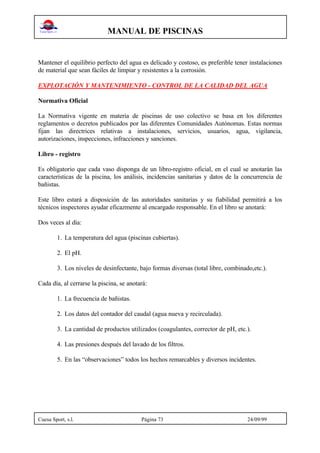MANUAL DE PISCINAS
Cuesa Sport, s.l. Página 73 24/09/99
Mantener el equilibrio perfecto del agua es delicado y costoso, es preferible tener instalaciones
de material que sean fáciles de limpiar y resistentes a la corrosión.
EXPLOTACIÓN Y MANTENIMIENTO - CONTROL DE LA CALIDAD DEL AGUA
Normativa Oficial
La Normativa vigente en materia de piscinas de uso colectivo se basa en los diferentes
reglamentos o decretos publicados por las diferentes Comunidades Autónomas. Estas normas
fijan las directrices relativas a instalaciones, servicios, usuarios, agua, vigilancia,
autorizaciones, inspecciones, infracciones y sanciones.
Libro - registro
Es obligatorio que cada vaso disponga de un libro-registro oficial, en el cual se anotarán las
características de la piscina, los análisis, incidencias sanitarias y datos de la concurrencia de
bañistas.
Este libro estará a disposición de las autoridades sanitarias y su fiabilidad permitirá a los
técnicos inspectores ayudar eficazmente al encargado responsable. En el libro se anotará:
Dos veces al día:
1. La temperatura del agua (piscinas cubiertas).
2. El pH.
3. Los niveles de desinfectante, bajo formas diversas (total libre, combinado,etc.).
Cada día, al cerrarse la piscina, se anotará:
1. La frecuencia de bañistas.
2. Los datos del contador del caudal (agua nueva y recirculada).
3. La cantidad de productos utilizados (coagulantes, corrector de pH, etc.).
4. Las presiones después del lavado de los filtros.
5. En las “observaciones” todos los hechos remarcables y diversos incidentes.
 