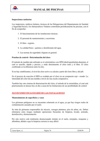 MANUAL DE PISCINAS
Cuesa Sport, s.l. Página 74 24/09/99
Inspecciones sanitarias
Los inspectores, médicos titulares, técnicos de las Delegaciones del Departamento de Sanidad
y Seguridad Social y los farmaceúticos Titulares controlarán periódicamente las piscinas, con el
fin de comprobar:
1. El funcionamiento de las instalaciones técnicas.
2. El personal de mantenimiento y socorristas.
3. El libro - registro.
4. La calidad físico - química y desinfectante del agua.
5. Las normas de seguridad e higiene en general.
Pruebas de control - Determinación del cloro
El método de medida más utilizado es el colorimétrico con DPD (dietil-parafenilen-diamina), el
cual es sencillo, rápido y preciso, y mide directamente el cloro total y el libre. El cloro
combinado es la diferencia entre los dos.
Si no hay estabilizantes, el nivel de cloro activo se calcula a partir del cloro libre y del pH.
En el proceso de reacción el DPD es oxidado por el cloro en un compuesto rojo - rosado. La
intensidad del color da una medida a través de una escala comparativa.
También hay otro sistema de determinación del cloro, el método de la ortotolidina, el cual está
prácticamente en desuso hoy en día a causa de las limitaciones de sus posibilidades de control.
MANTENIMIENTO SANITARIO DE LAS INSTALACIONES
Mantenimiento de superficies y vasos
Los gérmenes patógenos no se encuentan solamente en el agua, ya que hay riesgos reales de
contaminación causados por el suelo.
Se trata de gérmenes responsables de micosis, verrugas plantares, pies de atleta, etc. Deben
eliminarse estos riesgos mediante operaciones frecuentes de limpieza, lavado, aclarado,
desinfección y desincrustación.
Por este motivo está totalmente desancosejado instalar en el suelo, enrejados, moquetas y
alfombras, debido a que la limpieza correcta es muy difícil.
 