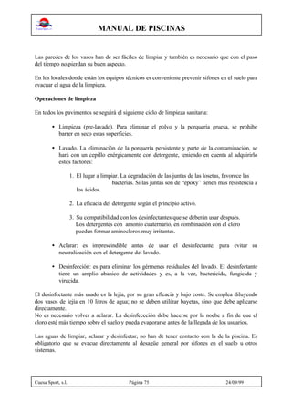 MANUAL DE PISCINAS
Cuesa Sport, s.l. Página 75 24/09/99
Las paredes de los vasos han de ser fáciles de limpiar y también es necesario que con el paso
del tiempo no,pierdan su buen aspecto.
En los locales donde están los equipos técnicos es conveniente prevenir sifones en el suelo para
evacuar el agua de la limpieza.
Operaciones de limpieza
En todos los pavimentos se seguirá el siguiente ciclo de limpieza sanitaria:
• Limpieza (pre-lavado). Para eliminar el polvo y la porquería gruesa, se prohibe
barrer en seco estas superficies.
• Lavado. La eliminación de la porquería persistente y parte de la contaminación, se
hará con un cepillo enérgicamente con detergente, teniendo en cuenta al adquirirlo
estos factores:
1. El lugar a limpiar. La degradación de las juntas de las losetas, favorece las
bacterias. Si las juntas son de “epoxy” tienen más resistencia a
los ácidos.
2. La eficacia del detergente según el principio activo.
3. Su compatibilidad con los desinfectantes que se deberán usar después.
Los detergentes con amonio cuaternario, en combinación con el cloro
pueden formar aminocloros muy irritantes.
• Aclarar: es imprescindible antes de usar el desinfectante, para evitar su
neutralización con el detergente del lavado.
• Desinfección: es para eliminar los gérmenes residuales del lavado. El desinfectante
tiene un amplio abanico de actividades y es, a la vez, bactericida, fungicida y
virucida.
El desinfectante más usado es la lejía, por su gran eficacia y bajo coste. Se emplea diluyendo
dos vasos de lejía en 10 litros de agua; no se deben utilizar bayetas, sino que debe aplicarse
directamente.
No es necesario volver a aclarar. La desinfeccción debe hacerse por la noche a fin de que el
cloro esté más tiempo sobre el suelo y pueda evaporarse antes de la llegada de los usuarios.
Las aguas de limpiar, aclarar y desinfectar, no han de tener contacto con la de la piscina. Es
obligatorio que se evacue directamente al desagüe general por sifones en el suelo u otros
sistemas.
 