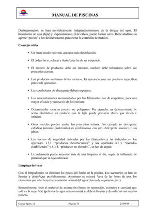 MANUAL DE PISCINAS
Cuesa Sport, s.l. Página 76 24/09/99
Desincrustación: se hará periódicamente, independientemente de la dureza del agua. El
hipoclorito de sosa (lejía) y, especialmente, el de calcio, puede formar sarro. Debe añadirse un
agente “pasivo” a los desincrustantes para evitar la corrosión de metales.
Consejos útiles
• Un buen lavado vale más que una mala desinfección.
• El orden lavar, aclarar y desinfectar ha de ser respetado.
• El número de productos debe ser limitado, también debe informarse sobre sus
principios activos.
• Los productos multiusos deben evitarse. Es necesario usar un producto específico
para cada operación.
• Las condiciones de almacenaje deben respetarse.
• Las concentraciones recomendadas por los fabricantes han de respetarse, para una
mayor eficacia y protección de los bañistas.
• Determinadas mezclas pueden ser peligrosas. Por ejemplo, un desincrustante de
ácido clorhídrico en contacto con la lejía puede provocar cloro- gas tóxico e
irritante.
• Otras mezclas pueden anular los principios activos. Por ejemplo un detergente
catódico (amonio cuaternario) en combinación con otro detergente aniónico o un
jabón.
• Las normas de seguridad indicadas por los fabricantes y las indicadas en los
apartados 3.3.1. “productos desinfectantes” y los apartados 8.3.3. “clorados
estabilizados” y 8.3.4. “productos no clorados”, se han de seguir.
• La enfermería puede necesitar más de una limpieza al día, según la influencia de
personal que la haya utilizado.
Limpieza del vaso
Con el limpiafondos se eliminan los posos del fondo de la piscina. Los accesorios se han de
limpiar y desinfectar periódicamente. Asimismo se retirará fuera de las horas de uso, los
elementos que interfieren la circulación normal del agua (líneas de separación,etc.)
Semanalmente, todo el material de animación (líneas de separación, cojinetes y cuerdas) que
esté en la superficie (película de agua contaminada) se deberá limpiar y desinfectar con mucho
esmero.
 