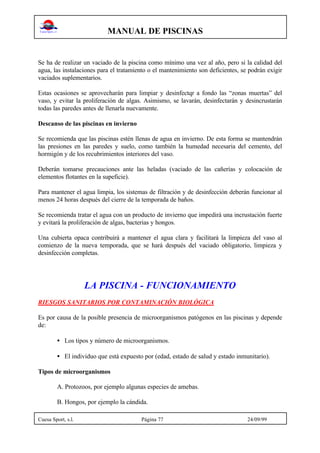 MANUAL DE PISCINAS
Cuesa Sport, s.l. Página 77 24/09/99
Se ha de realizar un vaciado de la piscina como mínimo una vez al año, pero si la calidad del
agua, las instalaciones para el tratamiento o el mantenimiento son deficientes, se podrán exigir
vaciados suplementarios.
Estas ocasiones se aprovecharán para limpiar y desinfectqr a fondo las “zonas muertas” del
vaso, y evitar la proliferación de algas. Asimismo, se lavarán, desinfectarán y desincrustarán
todas las paredes antes de llenarla nuevamente.
Descanso de las piscinas en invierno
Se recomienda que las piscinas estén llenas de agua en invierno. De esta forma se mantendrán
las presiones en las paredes y suelo, como también la humedad necesaria del cemento, del
hormigón y de los recubrimientos interiores del vaso.
Deberán tomarse precauciones ante las heladas (vaciado de las cañerías y colocación de
elementos flotantes en la supeficie).
Para mantener el agua limpia, los sistemas de filtración y de desinfección deberán funcionar al
menos 24 horas después del cierre de la temporada de baños.
Se recomienda tratar el agua con un producto de invierno que impedirá una incrustación fuerte
y evitará la proliferación de algas, bacterias y hongos.
Una cubierta opaca contribuirá a mantener el agua clara y facilitará la limpieza del vaso al
comienzo de la nueva temporada, que se hará después del vaciado obligatorio, limpieza y
desinfección completas.
LA PISCINA - FUNCIONAMIENTO
RIESGOS SANITARIOS POR CONTAMINACIÓN BIOLÓGICA
Es por causa de la posible presencia de microorganismos patógenos en las piscinas y depende
de:
• Los tipos y número de microorganismos.
• El individuo que está expuesto por (edad, estado de salud y estado inmunitario).
Tipos de microorganismos
A. Protozoos, por ejemplo algunas especies de amebas.
B. Hongos, por ejemplo la cándida.
 