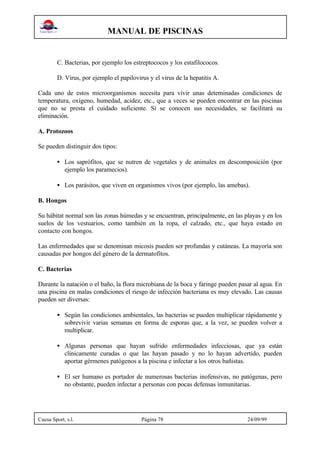 MANUAL DE PISCINAS
Cuesa Sport, s.l. Página 78 24/09/99
C. Bacterias, por ejemplo los estreptococos y los estafilococos.
D. Virus, por ejemplo el papilovirus y el virus de la hepatitis A.
Cada uno de estos microorganismos necesita para vivir unas deteminadas condiciones de
temperatura, oxígeno, humedad, acidez, etc., que a veces se pueden encontrar en las piscinas
que no se presta el cuidado suficiente. Si se conocen sus necesidades, se facilitará su
eliminación.
A. Protozoos
Se pueden distinguir dos tipos:
• Los saprófitos, que se nutren de vegetales y de animales en descomposición (por
ejemplo los paramecios).
• Los parásitos, que viven en organismos vivos (por ejemplo, las amebas).
B. Hongos
Su hábitat normal son las zonas húmedas y se encuentran, principalmente, en las playas y en los
suelos de los vestuarios, como también en la ropa, el calzado, etc., que haya estado en
contacto con hongos.
Las enfermedades que se denominan micosis pueden ser profundas y cutáneas. La mayoría son
causadas por hongos del género de la dermatofitos.
C. Bacterias
Durante la natación o el baño, la flora microbiana de la boca y faringe pueden pasar al agua. En
una piscina en malas condiciones el riesgo de infección bacteriana es muy elevado. Las causas
pueden ser diversas:
•• Según las condiciones ambientales, las bacterias se pueden multiplicar rápidamente y
sobrevivir varias semanas en forma de esporas que, a la vez, se pueden volver a
multiplicar.
• Algunas personas que hayan sufrido enfermedades infecciosas, que ya están
clínicamente curadas o que las hayan pasado y no lo hayan advertido, pueden
aportar gérmenes patógenos a la piscina e infectar a los otros bañistas.
• El ser humano es portador de numerosas bacterias inofensivas, no patógenas, pero
no obstante, pueden infectar a personas con pocas defensas inmunitarias.
 