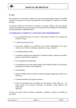 MANUAL DE PISCINAS
Cuesa Sport, s.l. Página 79 24/09/99
D. Virus
Estos gérmenes se desarrollan en células vivas, las cuales pueden llegar a destruir. Se pueden
encontrar en el agua, con el virus de la poliomielitils y de la hepatitis. Y también en los suelos
húmedos.
Las piscinas pueden ser una funete de contagio de verrugas cutáneas, como por ejemplo
verrugas en la planta del pie, pero no inciden en la transmisión de la hepatitis B o del Síndrome
de Inmunodeficiencia Adquirida (SIDA).
FACTORES QUE FAVORECEN LA CONTAMINACIÓN MICROBIOLÓGICA
• La concentración humana en el agua, el intercambio de toallas y otros objetos que
acentúan el riesgo.
• La falta de renovación de aire.
• Las piscinas cubiertas no se benefician de los efectos depuradoras de los rayos
solares; esto y la falta de ventilación, aumentan los riesgos sanitarios.
• La atmósfera húmeda y tibia.
• Las piscinas mantienen una temperatura y humedad elevadas, condiciones favorables
para que se desarrollen los gérmenes.
• Los revestimientos antideslizantes.
• Las superficies que son lisas pueden agredir la piel mojada y blanda, lo cual favorece
la penetración de algunos microorganismos.
• La piel húmeda.
• Después del baño conviene eliminar a fondo la humedad; ningún hongo sobrevive en
la piel seca.
• El estado inmunitario del organismo humano.
• Si hay una disminución de las defensas, por covalecencia, estrés, fatiga, etc., y al
mismo tiempo una presencia importante de gérmenes, puede aparecer una
enfermedad
infecciosa.
El hecho de conocer todos los factores enumerados, contribuir a mejorar las medidas de
prevención.
 