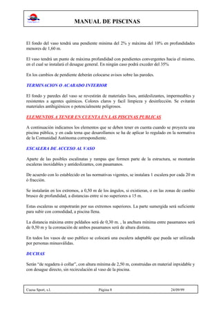 MANUAL DE PISCINAS
Cuesa Sport, s.l. Página 8 24/09/99
El fondo del vaso tendrá una pendiente minima del 2% y máxima del 10% en profundidades
menores de 1,60 m.
El vaso tendrá un punto de máxima profundidad con pendientes convergentes hacia el mismo,
en el cual se instalará el desague general. En ningún caso podrá exceder del 35%
En los cambios de pendiente deberán colocarse avisos sobre las paredes.
TERMINACION O ACABADO INTERIOR
El fondo y paredes del vaso se revestirán de materiales lisos, antideslizantes, impermeables y
resistentes a agentes químicos. Colores claros y facil limpieza y desinfección. Se evitarán
materiales antihigiénicos o potencialmente peligrosos.
ELEMENTOS A TENER EN CUENTA EN LAS PISCINAS PUBLICAS
A continuación indicamos los elementos que se deben tener en cuenta cuando se proyecta una
piscina pública, y en cada tema que desarollamos se ha de aplicar lo regulado en la normativa
de la Comunidad Autónoma correspondiente.
ESCALERA DE ACCESO AL VASO
Aparte de las posibles escalinatas y rampas que formen parte de la estructura, se montarán
escaleras inoxidables y antideslizantes, con pasamanos.
De acuerdo con lo establecido en las normativas vigentes, se instalara 1 escalera por cada 20 m
ó fracción.
Se instalarán en los extremos, a 0,50 m de los ángulos, si existieran, o en las zonas de cambio
brusco de profundidad, a distancias entre si no superiores a 15 m.
Estas escaleras se empotrarán por sus extremos superiores. La parte sumergida será suficiente
para subir con comodidad, a piscina llena.
La distancia máxima entre peldaños será de 0,30 m. , la anchura mínima entre pasamanos será
de 0,50 m y la coronación de ambos pasamanos será de altura distinta.
En todos los vasos de uso publico se colocará una escalera adaptable que pueda ser utilizada
por personas minusválidas.
DUCHAS
Serán “de regadera ó collar”, con altura mínima de 2,50 m, construidas en material inpxidable y
con desague directo, sin recirculación al vaso de la piscina.
 