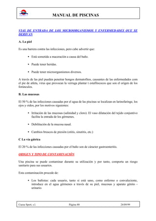 MANUAL DE PISCINAS
Cuesa Sport, s.l. Página 80 24/09/99
VIAS DE ENTRADA DE LOS MICROORGANISMOS Y ENFERMEDADES QUE SE
DERIVAN
A. La piel
Es una barrera contra las infecciones, pero cabe advertir que:
• Está sometida a maceración a causa del baño.
• Puede tener heridas.
• Puede tener microorgasnismos diversos.
A través de las piel pueden penetrar hongos dermatofitos, causantes de las enfermedades com
el pie de atleta, virus que provocan la verruga plantar t estafilococos que son el origen de los
forúnculos.
B. Las mucosas
El 50 % de las infecciones causadas por el agua de las piscinas se localizan en larinofaringe, los
ojos y oídos, por los motivos siguientes:
• Irritación de las mucosas (salinidad y cloro). El vaso dilatación del tejido conjuntivo
facilita la entrada de los gérmenes.
• Debilitación de la mucosa nasal.
• Cambios bruscos de presión (otitis, sinutitis, etc.)
C La vía gátrica
El 20 % de las infecciones causadas por el baño son de cáracter gastroenteritis.
ORIGEN Y TIPO DE CONTAMINACIÓN
Una piscina se puede contaminar durante su utilización y por tanto, comporta un riesgo
sanitario para sus usuarios.
Esta contaminación procede de:
• Los bañistas: cada usuario, tanto si está sano, como enfermo o convaleciente,
introduce en el agua gérmenes a través de su piel, mucosas y aparato génito -
urinario.
 