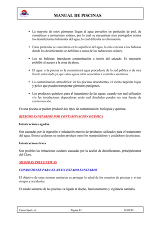 MANUAL DE PISCINAS
Cuesa Sport, s.l. Página 81 24/09/99
• La mayoría de estos gérmenes llegan al agua envueltos en partículas de piel, de
cosméticos y protectores solares, por lo cual se encuentran muy protegidos contra
los desinfectantes habituales del agua, lo cual dificulta su eliminación.
• Estas partículas se concentran en la superficie del agua, la más cercana a los bañistas
donde los desinfectantes se debilitan a causa de las radiaciones solares.
• Los no bañistas: introducen contaminación a través del calzado. Es necesario
prohibir el acceso a la zona de playa.
• El agua: a la piscina se le suministrará agua procedente de la red pública o de otra
fuente autorizada ya que estas aguas están sometidas a controles sanitarios.
• La contaminación atmosférica: en las piscinas descubiertas, el viento deposita hojas
y polvo que pueden transportar gérmenes patógenos.
• Los productos químicos para el tratamiento de las aguas: cuando son mal utilizados
y/o las instalaciones depuradoras están mal diseñadas pueden ser una fuente de
contaminación.
En una piscina se pueden producir dos tipos de contaminación: biológica y química.
RIESGOS SANITARIOS POR CONTAMINACIÓN QUÍMICA
Intoxicaciones agudas
Son causadas por la ingestión o inhalación masiva de productos utilizados para el tratamiento
del agua. Estosa ccidentes se suelen producir entre los manipuladores y cuidadores de piscinas.
Intoxicaciones leves
Son posibles las irritaciones oculares causadas por la acción de desinfectantes, principalmente
del Cloro.
MEDIDAS PREVENTIVAS
CONDICIONES PARA EL BUEN ESTADO SANITARIO
El objetivo de estas normas sanitarias es proteger la salud de los usuarios de piscinas y evitar
riesgos y accidentes.
El estado sanitario de las piscinas va ligado al diseño, funcionamiento y vigilancia sanitaria.
 