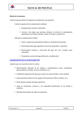 MANUAL DE PISCINAS
Cuesa Sport, s.l. Página 82 24/09/99
Diseño de las piscinas
Todas las piscinas deben de disponer de instalaciones que permitan:
Limitar la aportación de contaminación mediante:
• Equipamientos sanitarios adecuados.
• Accesos a las playas que permitan eliminar al máximo la contaminación
aportada por los bañistas (duchas, túneles de duchas y pediluvios).
Eliminar la contaminación residual:
• Suelo y paredes que permitanuna limpieza y desinfección frecuentes.
• Recirculación del agua superficial a través de rebosaderos y skimmers.
• Recirculación continua y renovación del agua del vaso, evitando zonas
estancadas.
• Tratamiento correcto del agua (filtración y desinfección).
CONDICIONES DE FUNCIONAMIENTO
Aspectos que son necesarios tener en cuenta:
• Mantenimiento adecuado de los equipos y recubrimientos (vasos, rebosaderos,
playa, pediluvios, duchas, servicios sanitarios, etc.)
• Calidad del tratamiento del agua (par metros de control del pH y cloro residual).
• Funcionamiento perfecto de los equipos del tratamiento (filtros, bombas, etc.)
• Recirculación continua del agua superficial.
• Agua en condiciones correctas y con capacidad desinfectante en las duchas y
sanitarios.
• Desinfección periódica de todas las superficies.
 