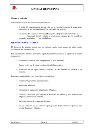 MANUAL DE PISCINAS
Cuesa Sport, s.l. Página 83 24/09/99
Vigilancia sanitaria
Generalmente existen dos niveles de responsabilidad:
1. El titular del establecimiento deberá velar por la correcta formación de su personal,
conscientes de sus funciones específicas y de la higiene general.
2. Las autoridades sanitarias: Servicios Municipales y Departamento de Sanidad y
Seguridad Social visitarán y controlarán, siempre que lo consideren
necesario, las piscinas y sus instalaciones.
EQUIPAMIENTOS SANITARIOS
El diseño de las piscinas evitará que los bañistas puedan tener acceso sin haber pasado
previamente por los vestuarios.
Los equipamientos mínimos necesarios, según el perímetro del vaso o la superficie de lámina
de agua son:
• Escaleras de acceso al vaso, una por cada 20 m de perímetro.
• Duchas en la zona de playa, en número igual al de escaleras.
• Salvavidas, en un lugar visible y accesible, en una cantidad no inferior al de
escaleras.
Los vestuarios cumplirán, entre otras, las normas siguientes:
• Eliminación de barreras arquitectónicas.
• Ventilación adecuada.
• Separación de locales con temperaturas diferentes.
• Diseños y materiales que impidan el desarrollo microbiano y que permitan una
limpieza y desinfección correctas.
• Suelo con sistema de evacuación del agua.
• En los vestuarios de uso exclusivo para piscinas habrá espacios separados para
circular descalzos y calzados.
 