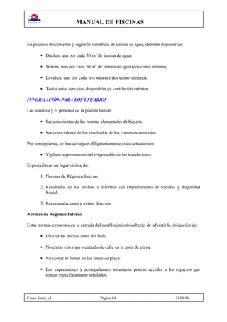 MANUAL DE PISCINAS
Cuesa Sport, s.l. Página 84 24/09/99
En piscinas descubiertas y según la superficie de lámina de agua, deberán disponer de:
• Duchas, una por cada 30 m2
de lámina de agua.
• Waters, uno por cada 50 m2
de lámina de agua (dos como mínimo).
• Lavabos, uno por cada tres waters ( dos como mínimo).
• Todos estos servicios dispondrán de ventilación exterior.
INFORMACIÓN PARA LOS USUARIOS
Los usuarios y el personal de la piscina han de:
• Ser conscientes de las normas elementales de higiene.
• Ser conocedores de los resultados de los controles sanitarios.
Por consiguiente, se han de seguir obligatoriamente estas actuaciones:
• Vigilancia permanente del responsable de las instalaciones.
Exposixión en un lugar visible de:
1. Normas de Régimen Interno.
2. Resultados de los análisis e informes del Departamento de Sanidad y Seguridad
Social.
3. Recomendaciones y avisos diversos.
Normas de Regimen Interno
Estas normas expuestas en la entrada del establecimiento deberán de advertir la obligación de:
• Utilizar las duchas antes del baño.
• No entrar con ropa o calzado de calle en la zona de playa.
• No comer ni fumar en las zonas de playa.
• Los espectadores y acompañantes, solamente podrán acceder a los espacios que
tengan específicamente señalados.
 