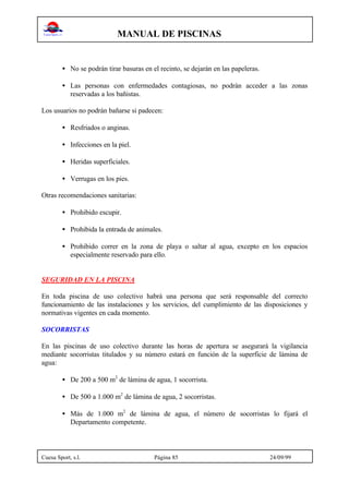 MANUAL DE PISCINAS
Cuesa Sport, s.l. Página 85 24/09/99
• No se podrán tirar basuras en el recinto, se dejarán en las papeleras.
• Las personas con enfermedades contagiosas, no podrán acceder a las zonas
reservadas a los bañistas.
Los usuarios no podrán bañarse si padecen:
• Resfriados o anginas.
• Infecciones en la piel.
• Heridas superficiales.
• Verrugas en los pies.
Otras recomendaciones sanitarias:
• Prohibido escupir.
• Prohibida la entrada de animales.
• Prohibido correr en la zona de playa o saltar al agua, excepto en los espacios
especialmente reservado para ello.
SEGURIDAD EN LA PISCINA
En toda piscina de uso colectivo habrá una persona que será responsable del correcto
funcionamiento de las instalaciones y los servicios, del cumplimiento de las disposiciones y
normativas vigentes en cada momento.
SOCORRISTAS
En las piscinas de uso colectivo durante las horas de apertura se asegurará la vigilancia
mediante socorristas titulados y su número estará en función de la superficie de lámina de
agua:
• De 200 a 500 m2
de lámina de agua, 1 socorrista.
• De 500 a 1.000 m2
de lámina de agua, 2 socorristas.
• Más de 1.000 m2
de lámina de agua, el número de socorristas lo fijará el
Departamento competente.
 