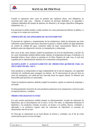 MANUAL DE PISCINAS
Cuesa Sport, s.l. Página 86 24/09/99
Cuando la separación entre vasos no permita una vigilancia eficaz, será obligatorio un
socorrista para cada vaso. Además, el número de personas dedicadas a la seguridad y
vigilancia dependerá del tiempo de apertura, de afluencia y de riesgos específicos (toboganes,
trampolines, etc…)
Este personal no podrá enseñar a nadar mientras los vasos permanezcan abiertos al público, si
su lugar no lo ocupa otro socorrista.
FORMACIÓN DE LOS OPERARIOS DE MANTENIMIENTO
El personal de vigilancia y mantenimiento de las instalaciones, habrá de demostrar que tiene
suficientes conocimientos para hacer funcionar la piscina y realizar análisis de algún parámetro
de control de calidad del agua. Asimismo habrá de tener conocimientos básicos de los
productos para una depuración correcta, su manipulación y almacenaje.
Dos veces al día, como mínimo, medirá los parámetros de nivel de desinfectante y del pH. En
los vasos climatizados también deberá medir, además, la temperatura del agua, el ambiente y la
humedad relativa. Estos valores se anotarán en el Libro- Registro de cada vaso, el cual será
expedido por la Administración Sanitaria de la autonomía correspondiente.
MANIPULACIÓN Y ALMACENAMIENTO DE PRODUCTOS QUÍMICOS PARA EL
TRATAMIENTO DEL AGUA
Estos productos se almacenarán en lugar independiente de la sala de máquinas, con capacidad
suficiente de ventilación para conseguir un mínimo de 25 renovaciones de aire por hora en
casos de emergencia, con salida del aire renovado hacia un espacio abierto. El almacén será
inaccesible para personas no autorizadas.
Todos los productos químicos deberán cumplir la normativa vigente en materia de etiquetaje y
envasado.
El almacenamiento incorrecto de estos productos puede provocar emanaciones corrosivas para
el material eléctrico y metálico.
PRODUCTOS DESINFECTANTES
Los más usuales permanecen estables durante su almacenamiento, excepto las soluciones de
hipoclorito, que se descomponen con el calor y la luz. Por tanto, es importante almacenar el
hipclorito y los productos clorados en polvo, en locales a la sombra, frescos, ventilados y
adecuados a la normativa vigente; para las soluciones de hipoclorito se aconseja no
almacenarlos más de un mes.
El Cloro-gas se almacenará en un local abierto al exterior y ventilado, con el fin de evitar
consecuencias graves en caso de fugas.
 