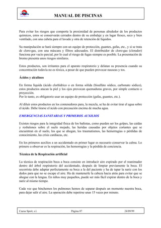 MANUAL DE PISCINAS
Cuesa Sport, s.l. Página 87 24/09/99
Para evitar los riesgos que comporta la proximidad de personas alrededor de los productos
químicos, estos se conservarán cerrados dentro de su embalaje y en lugar fresco, seco y bien
ventilado, con una cubeta para el lavado y otra de retención de líquidos.
Su manipulación se hará siempre con un equipo de protección, guantes, gafas, etc., y si se trata
de cloro-gas, con una máscara y filtros adecuados. El distribuidor de cloro-gas (clorador)
funciona por vacío parcial, por lo cual el riesgo de fugas siempre es posible. La presentación de
bromo presenta unos riesgos similares.
Estos productos, son irritantes para el aparato respiratorio y delatan su presencia cuando su
concentración todavía no es tóxica, a pesar de que pueden provocar nauseas y tos.
Ácidos y alcalinos
En forma líquida (ácido clorhídrico o en forma sólida (bisulfato sódico, carbonato sódico),
estos productos atacan la piel y los ojos provocan quemaduras graves, por simple contacto o
proyección.
Por lo tanto, es obligatorio usar un equipo de protección (gafas, guantes, etc.).
Al diluir estos productos en los contenedores para, la mezcla, se ha de evitar tirar el agua sobre
el ácido. Debe tirarse el ácido con precaución encima de mucha agua.
EMERGENCIAS SANITARIAS Y PRIMEROS AUXILIOS
Existen riesgos para la integridad física de los bañistas, como pueden ser los golpes, las caídas
y resbalones sobre el suelo mojado, las heridas causadas por objetos cortantes que se
encuentran en el suelo, los que se ahogan, los traumatismos, las hemorragias o pérdidas de
conocimiento, las crisis cardíacas, etc.
En los primeros auxilios a un accidentado en primer lugar es necesario conservar la calma. Lo
primero a observar es la respiración, las hemorragias y la pérdida de conciencia.
Técnica de la Respiración artificial
La técnica de respiración boca a boca consiste en introducir aire expirado por el reanimador
dentro del árbol respiratorio del accidentado, después de limpiar previamente la boca. El
socorrista debe adaptar perfectamente su boca a la del paciente y ha de tapar la nariz con los
dedos para que no se escape el aire. Ha de mantenerle la cabeza hacia atrás para evitar que se
ahogue con la lengua. En niños muy pequeños, puede ser más fácil expirar dentro de la boca y
nariz al mismo tiempo.
Cada vez que hinchemos los pulmones hemos de separar después un momento nuestra boca,
para dejar salir el aire. La operación debe repetirse unas 15 veces por minuto.
 