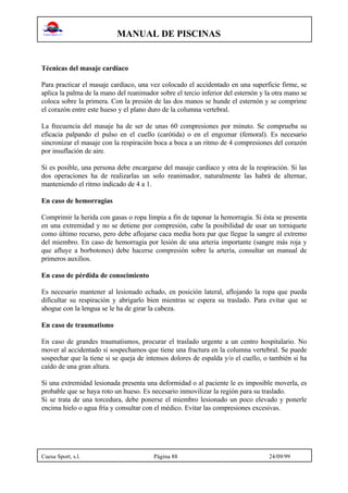 MANUAL DE PISCINAS
Cuesa Sport, s.l. Página 88 24/09/99
Técnicas del masaje cardíaco
Para practicar el masaje cardíaco, una vez colocado el accidentado en una superficie firme, se
aplica la palma de la mano del reanimador sobre el tercio inferior del esternón y la otra mano se
coloca sobre la primera. Con la presión de las dos manos se hunde el esternón y se comprime
el corazón entre este hueso y el plano duro de la columna vertebral.
La frecuencia del masaje ha de ser de unas 60 compresiones por minuto. Se comprueba su
eficacia palpando el pulso en el cuello (carótida) o en el engoznar (femoral). Es necesario
sincronizar el masaje con la respiración boca a boca a un ritmo de 4 compresiones del corazón
por insuflación de aire.
Si es posible, una persona debe encargarse del masaje cardíaco y otra de la respiración. Si las
dos operaciones ha de realizarlas un solo reanimador, naturalmente las habrá de alternar,
manteniendo el ritmo indicado de 4 a 1.
En caso de hemorragias
Comprimir la herida con gasas o ropa limpia a fin de taponar la hemorragia. Si ésta se presenta
en una extremidad y no se detiene por compresión, cabe la posibilidad de usar un torniquete
como último recurso, pero debe aflojarse caca media hora par que llegue la sangre al extremo
del miembro. En caso de hemorragia por lesión de una arteria importante (sangre más roja y
que afluye a borbotones) debe hacerse compresión sobre la artería, consultar un manual de
primeros auxilios.
En caso de pérdida de conocimiento
Es necesario mantener al lesionado echado, en posición lateral, aflojando la ropa que pueda
dificultar su respiración y abrigarlo bien mientras se espera su traslado. Para evitar que se
ahogue con la lengua se le ha de girar la cabeza.
En caso de traumatismo
En caso de grandes traumatismos, procurar el traslado urgente a un centro hospitalario. No
mover al accidentado si sospechamos que tiene una fractura en la columna vertebral. Se puede
sospechar que la tiene si se queja de intensos dolores de espalda y/o el cuello, o también si ha
caído de una gran altura.
Si una extremidad lesionada presenta una deformidad o al paciente le es imposible moverla, es
probable que se haya roto un hueso. Es necesario inmovilizar la región para su traslado.
Si se trata de una torcedura, debe ponerse el miembro lesionado un poco elevado y ponerle
encima hielo o agua fría y consultar con el médico. Evitar las compresiones excesivas.
 