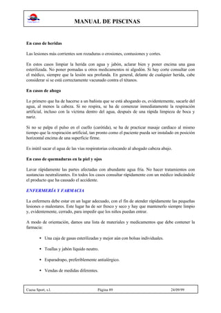 MANUAL DE PISCINAS
Cuesa Sport, s.l. Página 89 24/09/99
En caso de heridas
Las lesiones más corrientes son rozaduras o erosiones, contusiones y cortes.
En estos casos limpiar la herida con agua y jabón, aclarar bien y poner encima una gasa
esterilizada. No poner pomadas u otros medicamentos ni algodón. Si hay corte consultar con
el médico, siempre que la lesión sea profunda. En general, delante de cualquier herida, cabe
considerar si se está correctamente vacunado contra el tétanos.
En casos de ahogo
Lo primero que ha de hacerse a un bañista que se está ahogando es, evidentemente, sacarle del
agua, al menos la cabeza. Si no respira, se ha de comenzar inmediatamente la respiración
artificial, incluso con la víctima dentro del agua, después de una rápida limpieza de boca y
nariz.
Si no se palpa el pulso en el cuello (carótida), se ha de practicar masaje cardíaco al mismo
tiempo que la respiración artificial, tan pronto como el paciente pueda ser instalado en posición
horizontal encima de una superficie firme.
Es inútil sacar el agua de las vías respiratorias colocando al ahogado cabeza abajo.
En caso de quemaduras en la piel y ojos
Lavar rápidamente las partes afectadas con abundante agua fría. No hacer tratamientos con
sustancias neutralizantes. En todos los casos consultar rápidamente con un médico indicándole
el producto que ha causado el accidente.
ENFERMERÍA Y FARMACIA
La enfermera debe estar en un lugar adecuado, con el fin de atender rápidamente las pequeñas
lesiones o malestares. Este lugar ha de ser fresco y seco y hay que mantenerlo siempre limpio
y, evidentemente, cerrado, para impedir que los niños puedan entrar.
A modo de orientación, damos una lista de materiales y medicamentos que debe contener la
farmacia:
• Una caja de gasas esterilizadas y mejor aún con bolsas individuales.
• Toallas y jabón líquido neutro.
• Esparadrapo, preferiblemente antialérgico.
• Vendas de medidas diferentes.
 