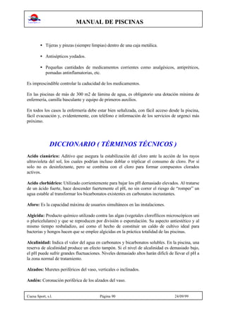 MANUAL DE PISCINAS
Cuesa Sport, s.l. Página 90 24/09/99
• Tijeras y pinzas (siempre limpias) dentro de una caja metálica.
• Antisépticos yodados.
• Pequeñas cantidades de medicamentos corrientes como analgésicos, antipréticos,
pomadas antinflamatorias, etc.
Es imprescindible controlar la caducidad de los medicamentos.
En las piscinas de más de 300 m2 de lámina de agua, es obligatorio una dotación mínima de
enfermería, camilla basculante y equipo de primeros auxilios.
En todos los casos la enfermería debe estar bien señalizada, con fácil acceso desde la piscina,
fácil evacuación y, evidentemente, con teléfono e información de los servicios de urgenci más
próximo.
DICCIONARIO ( TÉRMINOS TÉCNICOS )
Acido cianúrico: Aditivo que asegura la estabilización del cloro ante la acción de los rayos
ultravioleta del sol, los cuales podrían incluso doblar o triplicar el consumo de cloro. Por sí
solo no es desinfectante, pero se combina con el cloro para formar compuestos clorados
activos.
Acido clorhídrico: Utilizado corrientemente para bajar los pH demasiado elevados. Al tratarse
de un ácido fuerte, hace descender fuertemente el pH, no sin correr el riesgo de “romper” un
agua estable al transformar los bicarbonatos existentes en carbonatos incrustantes.
Aforo: Es la capacidad máxima de usuarios simultáneos en las instalaciones.
Algicida: Producto químico utilizado contra las algas (vegetales clorofílicos microscópicos uni
o pluricelulares) y que se reproducen por división o esporulación. Su aspecto antiestético y al
mismo tiempo resbaladizo, así como el hecho de constituir un caldo de cultivo ideal para
bacterias y hongos hacen que se emplee algicidas en la práctica totalidad de las piscinas.
Alcalinidad: Indica el valor del agua en carbonatos y bicarbonatos solubles. En la piscina, una
reserva de alcalinidad produce un efecto tampón. Si el nivel de alcalinidad es demasiado bajo,
el pH puede sufrir grandes fluctuaciones. Niveles demasiado altos harán difícli de llevar el pH a
la zona normal de tratamiento.
Alzados: Muretes periféricos del vaso, verticales o inclinados.
Andén: Coronación periférica de los alzados del vaso.
 