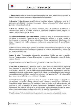 MANUAL DE PISCINAS
Cuesa Sport, s.l. Página 91 24/09/99
Arena de filtro: Medio de filtración consistente en partículas duras, aristas de sílice y cuarzo o
material similar con una granulometría y uniformidad convenientes.
Balance de Taylor: Diagrama simplificado del equilibrio del agua establecido a partir de 3
parámetros: el pH (ácido o básico), tH (ion calcio o dureza del agua) y TAC (efecto tampón a
partir del valor en bicarbonatos).
Batería de válvulas: Juego de válvulas existentes junto a la instalación de filtración e
interconectadas entre sí, las cuales facilitan las operaciones de filtrado normal, limpieza de
filtros y evacuación del agua de lavado.
Bicarbonato cálcico (hydrogenocarbonato): Presente en aguas de origen calcáreo y una de
sus causas es su dureza. Caracteriza por ser inestable en solución en el agua y tiende a
transformarse en carbonato de calcio (calcita) para formar incrustaciones. Bicarbonatos de
calcio y magnesio solo pueden permanecer estables en el agua en presencia de gas carbónico
disuelto.
Bomba: Artefacto mecánico que ayudado de un motor normalmente eléctrico produce un flujo
hidráulico a una presión determinada con el propósito de filtración, calentamiento y circulación
del agua en piscinas y spas.
Bomba de calor: Compresor de refrigeración, normalmente eléctrico que opera en sentido
inverso. Para generar calor el lateral del evaporador es expuesto al agua, aire o tierra de donde
se toma el calor.
Boquilla: Obertura através del cual sale el agua filtrada cuando entra en la piscina.
Breakpoint (o punto crítico): Se define como el punto básico de una curva (ver esquema)
que representa la variación del nivel de cloro residual de un agua tratada. Este punto
corresponde a la dosis de cloro necesario para destruir las cloraminas presentes en el agua. Por
esta razón se procede regularmente a una acción de choque (por sobrecloración) para que una
cantidad de producto suficiente permita llegar primero a este “punto crítico” y de sobrepasarlo
para reaccionar sobre los gérmenes patógenos y las algas.
Bromo: Elemento halógeno (próximo al cloro) de lo que se puede deducir que las propiedades
desinfectantes y oxidantes son muy parecidas. Por el contrario el bromo es poco sensible a la
aumentación del pH. Su eficacia sólo disminuye a partir de valores de pH por encima de 8. Al
igual que el cloro, en presencia de agentes contaminantes (secreciones humanas) forman las
bromaminas, las cuales a diferencia de las cloraminas, no son irritantes ni producen malos
olores, conservando todavía un cierto poder activo de desinfección y oxidación.
Canalizaciones: Tuberías de alimetación, conducción y evacuación del agua de la piscina.
 