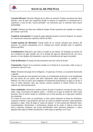 MANUAL DE PISCINAS
Cuesa Sport, s.l. Página 92 24/09/99
Cartucho filtrante: Elemento filtrante de los filtros de cartucho. Pueden encontrarse dos tipos
distintos: unos de gran área superficial (donde la materia en suspensión es eliminada por la
superficie) y otros de tipo “acción profunda” con intersticios que se estrechan hacia mayor
profundidad.
Caudal: Volumen que fluye por unidad de tiempo. Puede expresarse por ejemplo en volumen
por minuto o por hora.
Caudal de recirculación: El caudal de aagua aplicado durante el ciclo de limpieza. Se expresa
en volumen por minuto por superficie efectiva de filtro.
Caudal nominal (de filtración): Caudal medio de un sistema utilizado para cálculos del
proyecto. Se calcula normalmente con el volumen por minuto dividido entre la superficie
efectiva del filtro.
Caudalimétrico: Dispositivo que indica el caudal en una tubería. Se instalarán un mínimo de
dos contadores de agua situados uno en la entrada del agua de alimentación del vaso de la
piscina y el otro después del tratamiento y antes de la desinfección del agua recirculada.
Ciclo de filtración: El tiempo de funcionamiento entre dos ciclos de lavado.
Cimentación: Soporte de la estructura situado en el fondo de la excavación, sobre el que se
asentará la solera del vaso.
Cloro: Elemento del grupo de los halógenos. Al igual que el bromo, es un potente bactericida
y algicida.
Aunque conocido por estar presente en la lejía, en el tratamiento de piscinas se ha reemplazado
por otra forma de uso mucho más fácil: hipoclorito calcio (granulado, en pastillas o en
tabletas). Su valor en calcio, poco adaptado en tratamientos permanentes en aguas ya de por si
ricas en dicho elemento, hace que muchos usuarios prefieran el utilizar formas de cloro
orgánico (ej. cloroisocianuratos).
Cloro combinado: Numerosos residuos (restos de prod. Cosméticos, escamas de piel, saliva,
sudor, orina, excrementos de pájaros, polen,…) forman en el agua un medio de cultivo para
bacterias. Pero al mismo tiempo se combinan con el cloro presente en el agua para constituir
las cloraminas.
Si la dosis de cloro activo es insuficiente, el cloro estará solamente en forma de cloraminas,
sustancias irritantes y que producen mal olor, las cuales no podrán reaccionar contra gérmenes
patógenos y algas. Antes de llegar al “punto de ruptura”, el cloro pasará por diferentes fases:
monocloraminas, dicloraminas y tricloraminas, después de las cuales si todavía existe cloro
activo suficiente, producirá una acción desinfectante sobre gérmenes patógenos y efecto
algicida sobre algas invisibles (incubación) o sobre algas ya aparentes en el vaso.
 