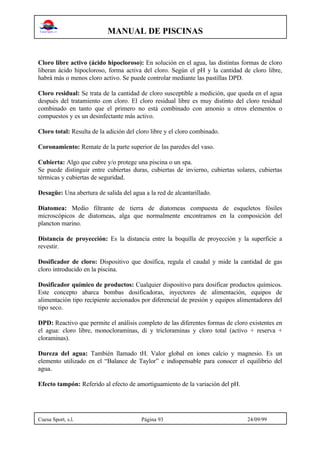MANUAL DE PISCINAS
Cuesa Sport, s.l. Página 93 24/09/99
Cloro libre activo (ácido hipocloroso): En solución en el agua, las distintas formas de cloro
liberan ácido hipocloroso, forma activa del cloro. Según el pH y la cantidad de cloro libre,
habrá más o menos cloro activo. Se puede controlar mediante las pastillas DPD.
Cloro residual: Se trata de la cantidad de cloro susceptible a medición, que queda en el agua
después del tratamiento con cloro. El cloro residual libre es muy distinto del cloro residual
combinado en tanto que el primero no está combinado con amonio u otros elementos o
compuestos y es un desinfectante más activo.
Cloro total: Resulta de la adición del cloro libre y el cloro combinado.
Coronamiento: Remate de la parte superior de las paredes del vaso.
Cubierta: Algo que cubre y/o protege una piscina o un spa.
Se puede distinguir entre cubiertas duras, cubiertas de invierno, cubiertas solares, cubiertas
térmicas y cubiertas de seguridad.
Desagüe: Una abertura de salida del agua a la red de alcantarillado.
Diatomea: Medio filtrante de tierra de diatomeas compuesta de esqueletos fósiles
microscópicos de diatomeas, alga que normalmente encontramos en la composición del
plancton marino.
Distancia de proyección: Es la distancia entre la boquilla de proyección y la superficie a
revestir.
Dosificador de cloro: Dispositivo que dosifica, regula el caudal y mide la cantidad de gas
cloro introducido en la piscina.
Dosificador químico de productos: Cualquier dispositivo para dosificar productos químicos.
Este concepto abarca bombas dosificadoras, inyectores de alimentación, equipos de
alimentación tipo recipiente accionados por diferencial de presión y equipos alimentadores del
tipo seco.
DPD: Reactivo que permite el análisis completo de las diferentes formas de cloro existentes en
el agua: cloro libre, monocloraminas, di y tricloraminas y cloro total (activo + reserva +
cloraminas).
Dureza del agua: También llamado tH. Valor global en iones calcio y magnesio. Es un
elemento utilizado en el “Balance de Taylor” e indispensable para conocer el equilibrio del
agua.
Efecto tampón: Referido al efecto de amortiguamiento de la variación del pH.
 