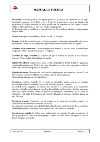 MANUAL DE PISCINAS
Cuesa Sport, s.l. Página 95 24/09/99
Floculante: Producto químico que agrupa partículas coloidales en suspensión en el agua,
haciéndolas decantar (en el filtro o en el fondo de la piscina) en forma de flóculos. La
agregación de dichas partículas se hace posible por la supresión de las cargas eléctricas
negativas de las partículas, lo cual hace posible su agregación.
La floculación solo es posible en la zona pH entre 7 y 7,4. A utilizar solamente en piscinas con
filtro de arena.
Gunite: Hormigón proyectado (por vía seca o por vía húmeda).
Gunitar: Se define como la puesta en obra de un mortero u hormigón a gran velocidad, que es
transportado a través de una manguera y proyectado neumáticamente sobre un soporte.
Gunitado de alta velocidad: Caracteriza porque el material es lanzado a una velocidad igual
o superior a 90 m/s medida a la salida de la boquilla.
Gunitado de baja velocidad: Es aquel en el que el material es lanzado a una velocidad
inferior a 90 m/s medida a la salida de la boquilla.
Hipoclorito cálcico: Compuesto de cloro y calcio empleado en forma de polvo o granulado
conteniendo normalmente 70-80% de cloro disponible en peso, cloro, que pasa a solución
acuosa para actuar como germicida o algicida.
Hipoclorito Sódico: Normalmente en forma de compuesto que suele contener entre un 5 y un
16% o más de cloro disponible en peso en una solución de sosa caústica.
Al ser añadido a la piscina, liberará el cloro.
Hormigón: Material obtenido por la unión de agregados (arenas, gravas,…) mediante
diferentes elementos de cohesión (entre otros diferentes tipos de cemento).
La calidad de los agregados, el material de cohesión y su composición, y los adyuvantes
químicos utilizados para reforzar y completar las calidades del hormigón y facilitar su empleo
hacen que hayan distintas formas de realizar un hormigón. Dependiendo de la forma de
realización y el grado de formación del personal utilizado, el hormigón resultado puede ser
muy diferente.
Hormigón armado: Caracteriza por el refuerzo a la resistencia mecánica gracias a la
colocación de armaduras (normalmente de hierro).
La calidad del material así como la habilidad del profesional en el momento de su colocación
en la obra harán que el hormigón final responda o no a la resistencia requerida.
Hormigón proyectado: Se define como un hormigón cuyo tamaño de áridos es superior a 8
mm. y que aplicado a una máquina se proyecta a gran velocidad sobre una superficie a través
de una manguera y boquilla.
 